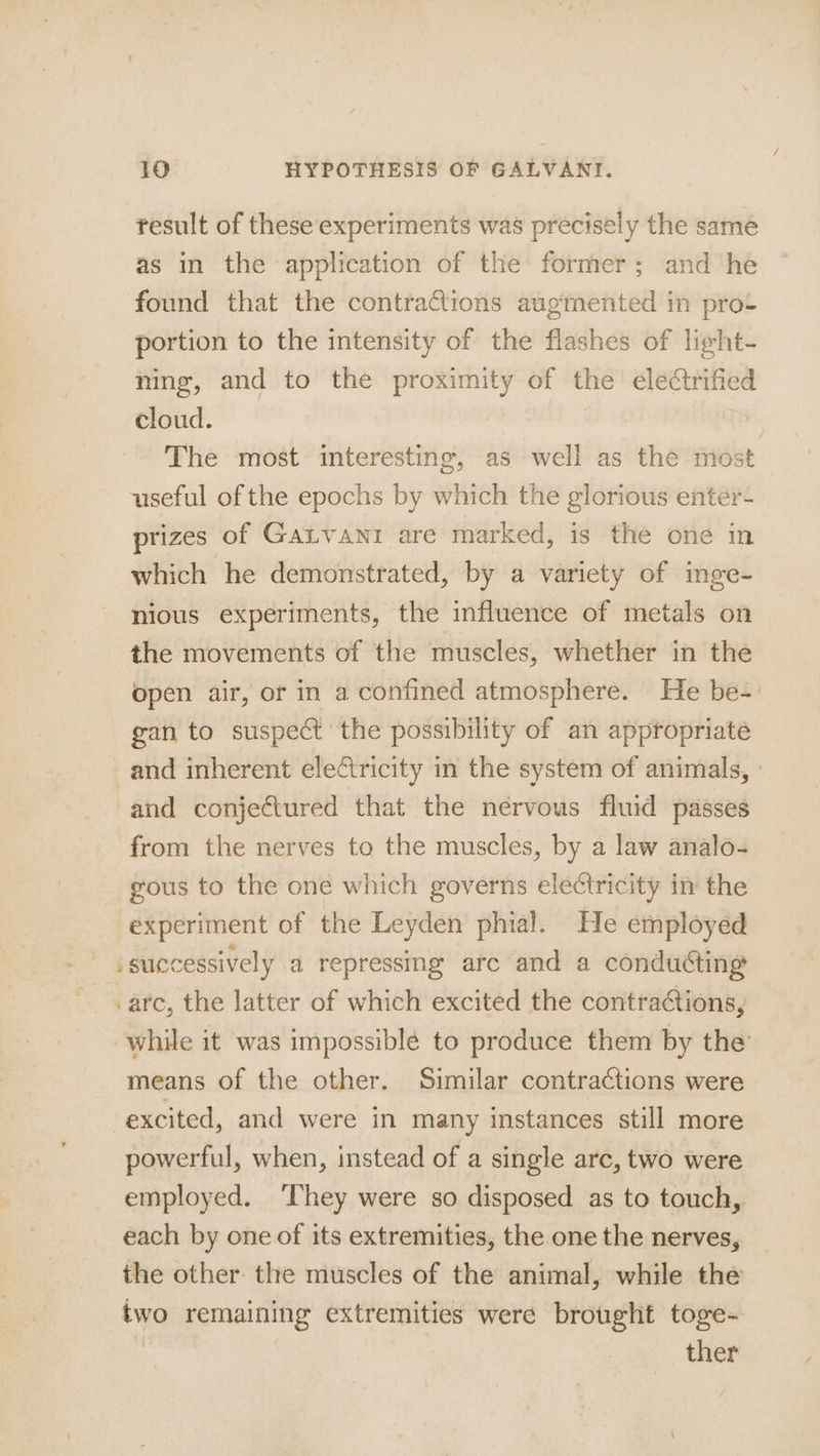 result of these experiments was precisely the sameé as in the application of the former; and he found that the contra@ions augmented in prot portion to the intensity of the flashes of light- ning, and to the proximity of the electrified cloud. The most interesting, as well as the most useful of the epochs by which the glorious enter- prizes of Gatvani are marked, is the one in which he demonstrated, by a variety of inge- nious experiments, the influence of metals on the movements of the muscles, whether in the open air, or in a confined atmosphere. He be-. gan to suspect the possibility of an appropriate and inherent electricity in the system of animals, » and conjectured that the nervous fluid passes from the nerves to the muscles, by a law analo- gous to the one which governs electricity in the experiment of the Leyden phial. He employed .successively a repressing are and a conduéting arc, the latter of which excited the contra¢tions, ‘while it was impossiblé to produce them by the means of the other. Similar contractions were excited, and were in many instances still more powerful, when, instead of a single arc, two were employed. They were so disposed as to touch, each by one of its extremities, the one the nerves, the other: the muscles of the animal, while the two remaining extremities were brought toge- | | ther