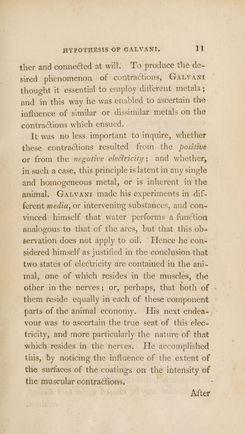 ther and connected at will. To produce the de- sired phenomenon of contractions, GALVANI thought it essential to employ different metals ; and in this way he was enabled to ascertain the influence of similar or dissimilar metals on the contractions which ensued. It was no less important to inquire, whether these contractions resulted from the positive or from the negative electricity; and whether, ‘in such a case, this principle is latent in any single | and homogeneous metal, or is inherent in the animal. Ganvawi made his experiments in dif- ferent media, or intervening substances, and con- vinced himself that water performs a function analogous to that of the arcs, but that this ob- servation does not apply to oil. Hence he con- sidered himself as justified in the conclusion that two states of electricity are contained in the ani- mal, one of which resides in the muscles, the other in the nerves; or, perhaps, that both of « them reside equally in each of these component parts of the animal economy. His next endea-_— your was to ascertain the true seat of this elec- tricity, and more particularly the nature of that which resides in the nerves. He accomplished this, by noticing the influence of the extent of the surfaces of the coatings on the intensity of the muscular contractions, zi After