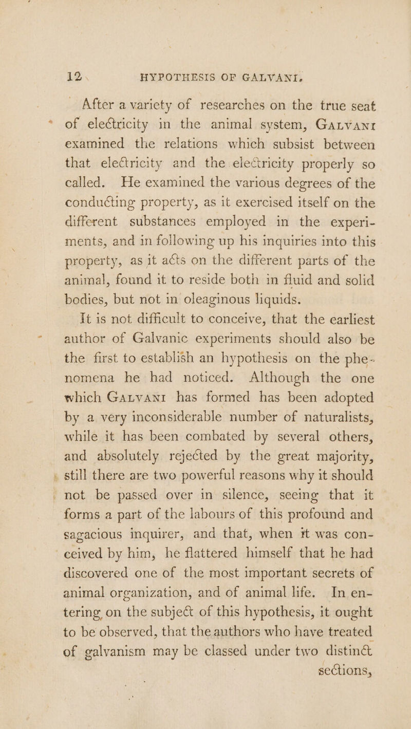 Er aie 12 HYPOTHESIS OF GALVANI, After a variety of researches on the true seat of electricity in the animal system, Ganyant examined the relations which subsist between that electricity and the electricity properly so called. He examined the various degrees of the conducting property, as it exercised itself on the different substances employed in the experi- ments, and in following up his inquiries into this property, as it acts on the different parts of the animal, found it to reside both in fluid and solid bodies, but not in oleaginous liguids. It is not difficult to conceive, that the earliest author of Galvanic experiments should also be the first to establish an hypothesis on the phe- nomena he had noticed. Although the one which Gatvani has formed has been adopted by a very inconsiderable number of naturalists, while it has been combated by several others, and absolutely rejected by the great majority, still there are two powerful reasons why it should forms a part of the labours of this profound and sagacious inquirer, and that, when # was con- discovered one of the most important secrets of animal organization, and of animal life. In en- tering on the subject of this hypothesis, it ought to be observed, that the authors who have treated of galvanism may be classed under two distinct | sections,