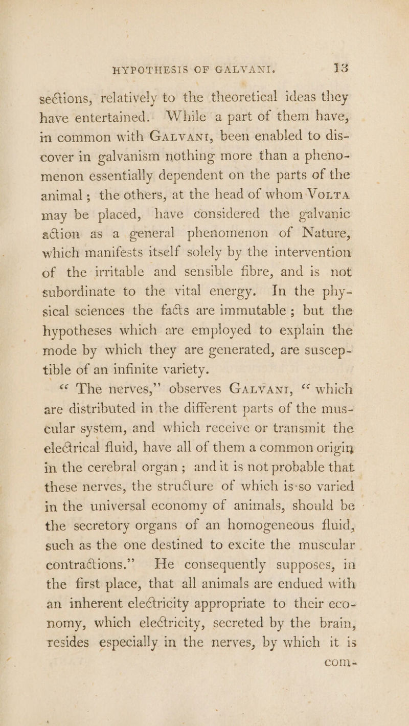 sections, relatively to the theoretical ideas they have entertained. While a part of them have, in common with Garvant, been enabled to dis- cover in galvanism nothing more than a pheno- menon essentially dependent on the parts of the animal; the others, at the head of whom Voira may be placed, have considered the galvanic action as a general phenomenon of Nature, which manifests itself solely by the intervention of the irritable and sensible fibre, and is not subordinate to the vital energy. In the phy- sical sciences the facts are immutable; but the hypotheses which are employed to explain the mode by which they are generated, are suscep- tible of an infinite variety. 9 <¢ The nerves,” observes Ganvanr, ‘* which are distributed in the different parts of the mus- cular system, and which receive or transmit the eleGrical fluid, have all of them a common origin in the cerebral organ; and it is not probable that these nerves, the structure of which is-so varied in the universal economy of animals, should be | the secretory organs of an homogeneous fluid, such as the one destined to excite the muscular. contractions.” He consequently supposes, in the first place, that all animals are endued with an inherent electricity appropriate to their eco- nomy, which electricity, secreted by the brain, resides especially in the nerves, by which it is comMm-