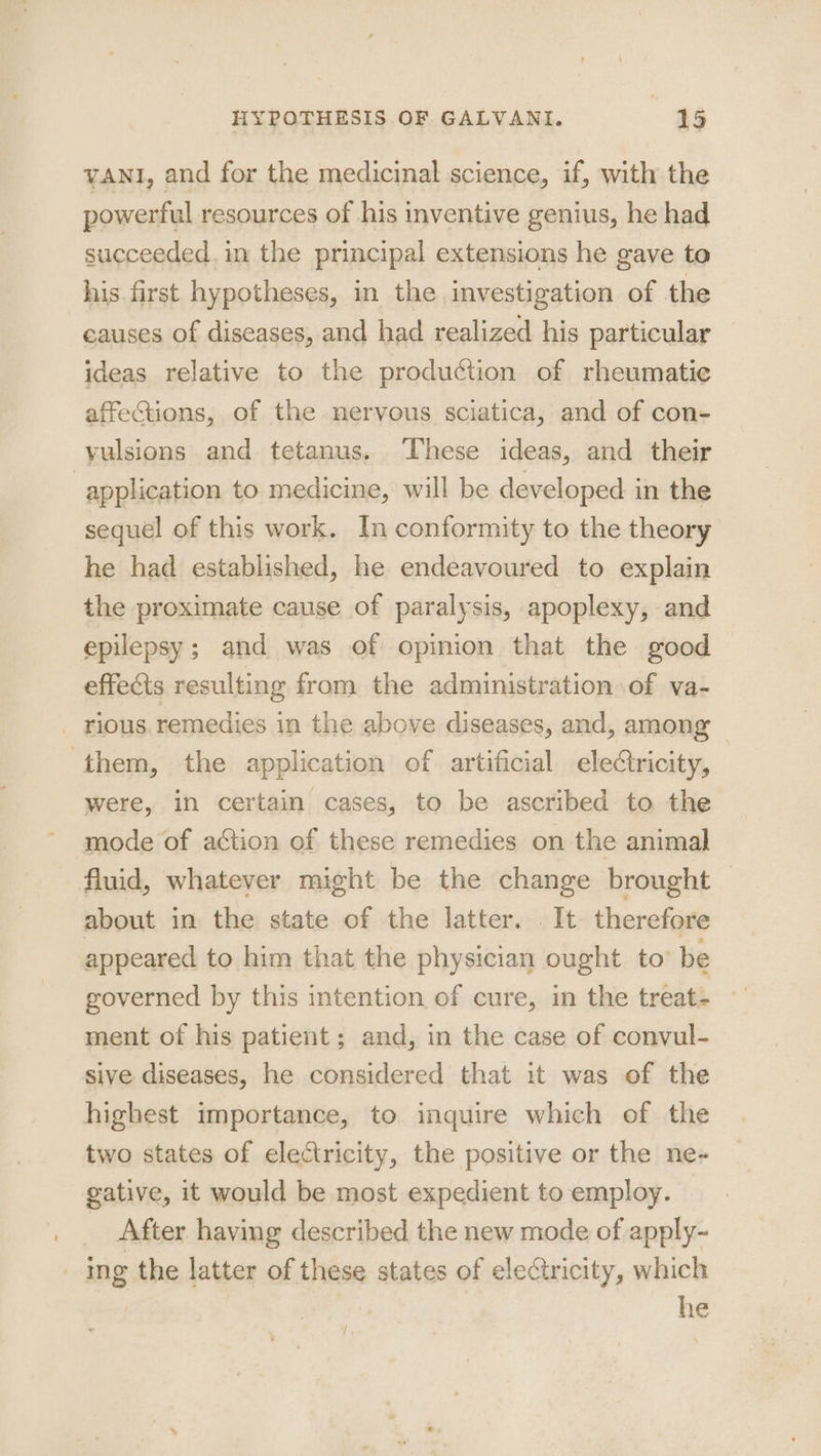 yaNI, and for the medicinal science, if, with the powerful resources of his inventive genius, he had succeeded. in the principal extensions he gave to his first hypotheses, in the investigation of the causes of diseases, and had realized his particular ideas relative to the production of rheumatic affections, of the nervous sciatica, and of con- vulsions and tetanus. ‘These ideas, and their application to medicine, will be developed in the sequel of this work. In conformity to the theory he had established, he endeavoured to explain the proximate cause of paralysis, apoplexy, and epilepsy; and was of opinion that the good effects resulting from the administration of va- _ rious. remedies in the above diseases, and, among them, the application of artificial electricity, were, in certain cases, to be ascribed to the mode of action of these remedies on the animal fluid, whatever might be the change brought about in the state of the latter. . It therefore appeared to him that the physician ought to’ be governed by this intention of cure, in the treat- ment of his patient; and, in the case of convul- sive diseases, he considered that it was of the highest importance, to inquire which of the two states of electricity, the positive or the ne- gative, it would be most expedient to employ. After having described the new mode of apply- _ ing the latter of these states of eleGtricity, which | he