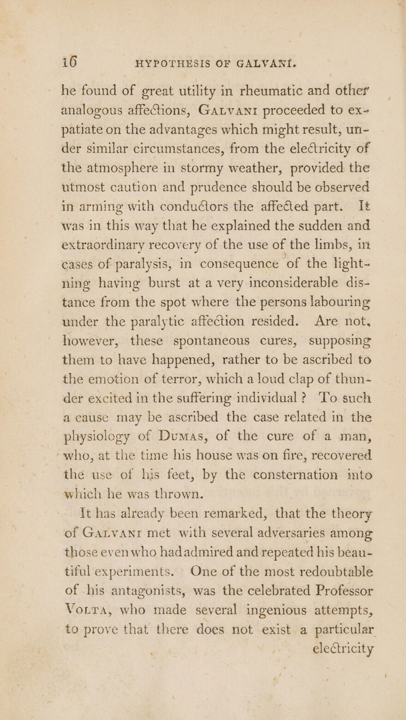 he found of great utility in rheumatic and other analogous affections, Gatvanr proceeded to ex- patiate on the advantages which might result, un- der similar circumstances, from the electricity of the atmosphere in stormy weather, provided the utmost caution and prudence should be observed in arming with conductors the affected part. It was in this way that he explained the sudden and extraordinary recovery of the use of the limbs, in cases of paralysis, in consequence of the light- nine having burst at a very inconsiderable dis- tance from the spot where the persons labouring under the paralytic affection resided. Are not, however, these spontaneous cures, supposing them to have happened, rather to be ascribed to the emotion of terror, which a loud clap of thun- der excited in the suffering individual ? To such a cause may be ascribed the case related in the physiology of Dumas, of the cure of a man, ‘who, at the time his house was on fire, recovered the use of his feet, by the consternation into which he was thrown. it has already been remarked, that the theory of Garvanr met with several adversaries among those even who hadadmired and repeated his beau- tiful experiments. One of the most redoubtable of his antagonists, was the celebrated Professor Vortra, who made several ingenious attempts, to prove that there does not exist a particular electricity