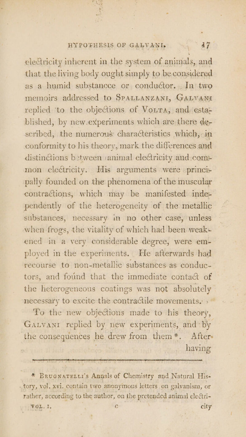 - HYPOFHESIS OF GALVANI, 0, | 47 electricity inherent in the system of animals, and that the living body ought simply to be considered as a humid substancce or conductor. . In’ two memoirs addressed to SPALLANZANI, GALVANI replied ‘to the objections of Voura, and, esta- blished, by new-experiments which are there de- scribed, the numerous’ characteristics which, in conformity to his theory, mark the differences and distinGions b>tween animal eleCtricity and:com> mon electricity. Edis arguments were «princi pally founded on the phenomena of the muscular contractions, which may be manifested inde+ pendently of the heterogeneity of the metallic substances, necessary in no other case, unless when frogs, the vitality of which had been weak» ened im a very considerable degree, were em- ployed in the experiments. He afterwards had recourse to non-metallic substances. as conduc- tors, and found that the immediate contact of the heterogeneous coatings was not absolutely — necessary to excite the contractile movements.: ;' To the new objections made to his theory, Gaxtvanr replied by new experiments, and «by ‘the consequences he drew from them*.. After» having * Brucnaterri’s Annals of Chemistry and Natural His- _ tory, vol. xvi. contain two anonymous letters on galvyanism, or rather, according to the author, on the pretended animal ele“tri- VOL. I, 7 ished: city