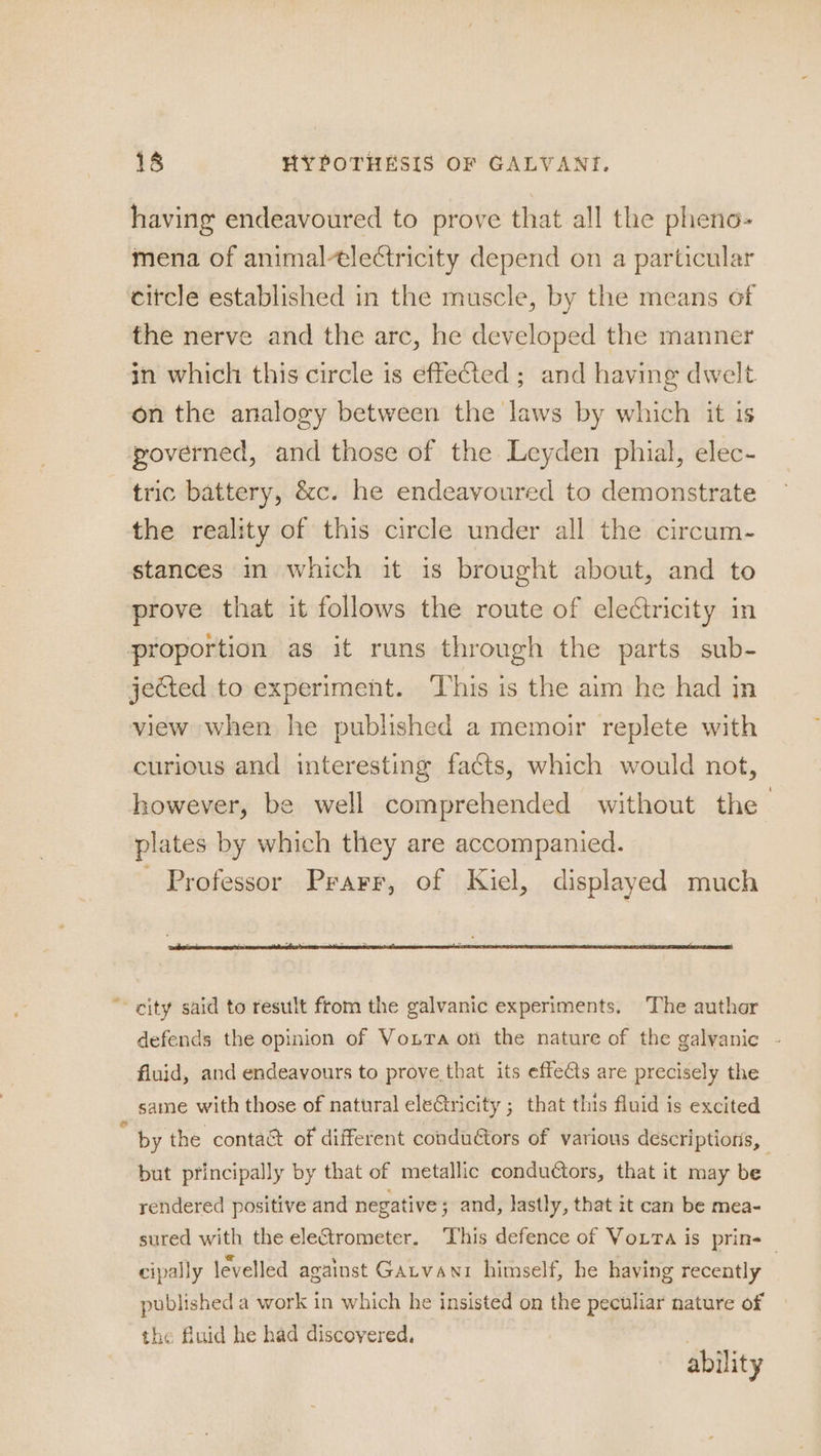 having endeavoured to prove that all the pheno- mena of animal-tlectricity depend on a particular citcle established in the muscle, by the means of the nerve and the arc, he developed the manner in which this circle is effeCted ; and having dwelt on the analogy between the laws by which it is poverned, and those of the Leyden phial, elec- tric battery, &amp;c. he endeavoured to demonstrate the reality of this circle under all the circum- stances m which it is brought about, and to prove that it follows the route of electricity in proportion as it runs through the parts sub- jected to experiment. ‘This is the aim he had in view when he published a memoir replete with curious and interesting facts, which would not, however, be well comprehended without the plates by which they are accompanied. Professor Prarr, of Kiel, displayed much * city said to result from the galvanic experiments. The auther defends the opinion of Vonra on the nature of the galvanic - fluid, and endeavours to prove that its effets are precisely the same with those of natural electricity ; that this fluid is excited : by the contact of different conductors of various descriptions, but principally by that of metallic conductors, that it may be rendered positive and negative ; and, lastly, that it can be mea- sured with the eleCtrometer. This defence of Voxra is prin-_ cipally levelled against Gatvanr himself, he having recently published a work in which he insisted on the peculiar nature of the fluid he had discovered, ability
