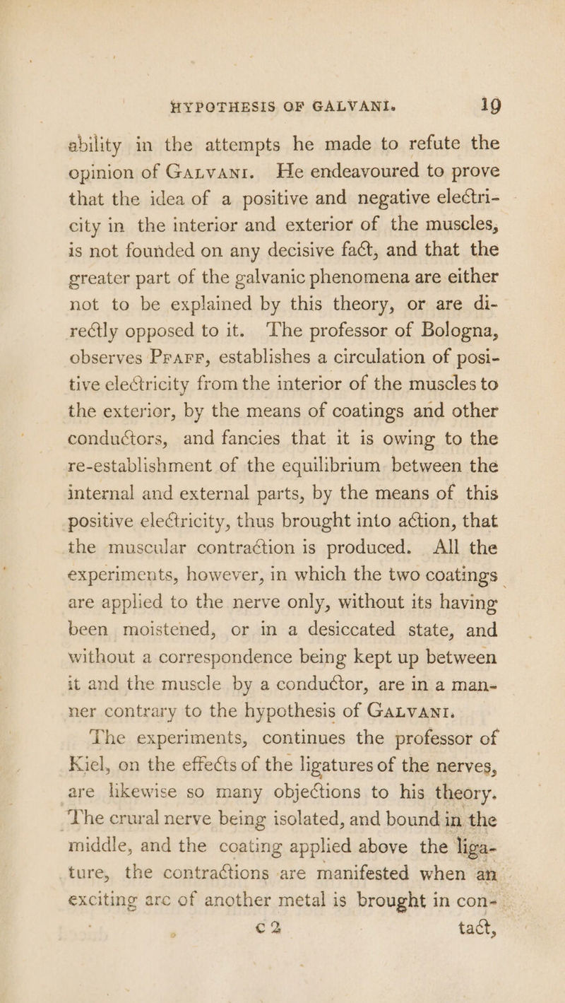 ability in the attempts he made to refute the opinion of Gatvani. He endeavoured to prove that the idea of a positive and negative electri- — city in the interior and exterior of the muscles, is not founded on any decisive fact, and that the greater part of the galvanic phenomena are either not to be explained by this theory, or are di- rectly opposed to it. The professor of Bologna, observes Prarr, establishes a circulation of posi- tive electricity from the interior of the muscles to the exterior, by the means of coatings and other conductors, and fancies that it is owing to the re-establishment of the equilibrium. between the internal and external parts, by the means of this positive electricity, thus brought into action, that the muscular contraction is produced. All the experiments, however, in which the two coatings | are applied to the nerve only, without its having been moistened, or in a desiccated state, and without a correspondence being kept up between it and the muscle by a conductor, are in a man- ner contrary to the hypothesis of GALVANt. The experiments, continues the professor of Kiel, on the effects of the ligatures of the nerves, are likewise so many objections to his theory. The crural nerve being isolated, and bound in the middle, and the coating applied above the liga- ture, the contractions are manifested when an exciting arc of another metal is brought in con-_ Cc 2 tact,