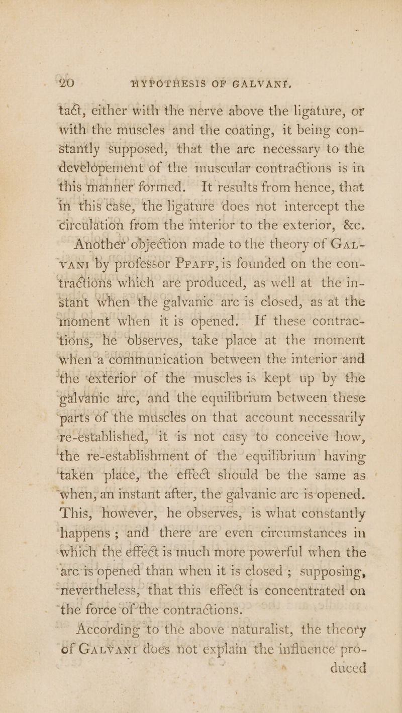 tact, either with the nerve above the ligature, or with the muscles and the coating, it being con- stantly Supposed, that the arc necessary to the developement of the muscular contra¢tions is in this manner formed. It results from hence, that in this case, the Hgature does not intercept the circulation from the interior to the exterior, &amp;c. Another’ obje@ion made to the theory of Gat- vant by professor Prarr,is founded on the con- tractions which are produced, as well at the in- stant when the ealvanic arc is closed, as at the ‘moment when it is opened.. If these contrac- ‘tions, He ‘observes, take place at the moment when-a communication between the interior and ‘the €xterior of the muscles is kept up by the ‘galvanic arc, and the equilibrium between these ‘parts of the muscles on that account necessarily re-established, it ‘is not casy to conceive how, | ‘the re- establishment of the equilibrium having ‘taken place, the effet should be the same as “when, an instant after, the galvanic arc is‘opened. This, however, he observes, is what constantly ‘happens ; and there are even circumstances in which the effect is much mote powerful when the “arc is ‘opened than when it is closed; supposmg, “nevertheless, that this effect is concentrated on ‘the force ‘ofthe contractions. According to the above naturalist, the theory | of GaLvant does. not explain the influence’ pro- s duced