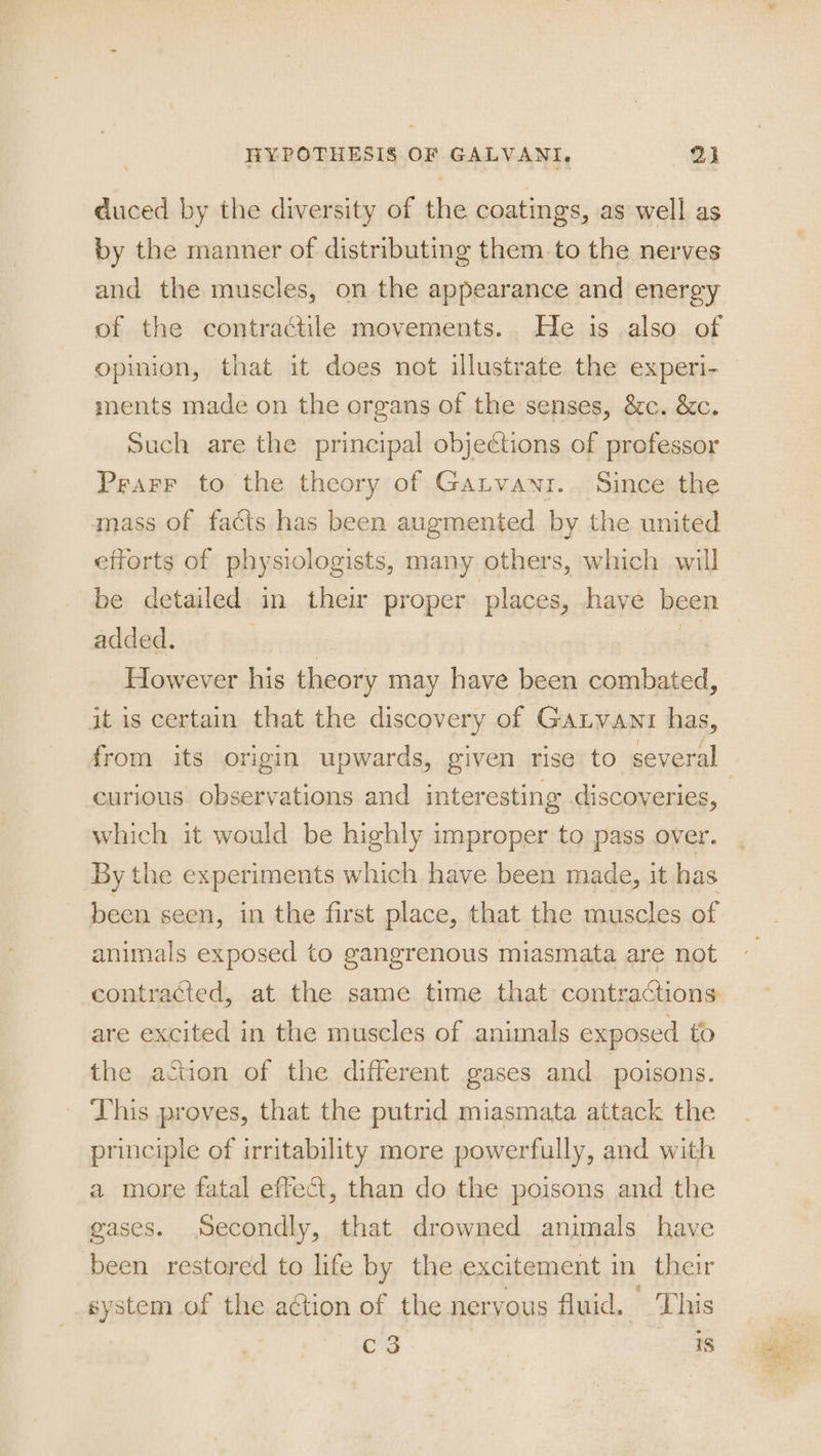 duced by the diversity of the coatings, as well as by the manner of distributing them. to the nerves and the muscles, on the appearance and energy of the contractile movements... He is also of opinion, that it does not illustrate the experi- ments made on the organs of the senses, &amp;c. &amp;c. Such are the principal objections of professor Prarr to the theory of Gatvayz.. Since the mass of facts has been augmented by the united efforts of physiologists, many others, which will be detailed in their proper places, have been added. | | However his theory may have been combated, it is certain that the discovery of GaLvant has, curious observations and interesting .discoveries, which it would be highly improper to pass over. By the experiments which have been made, it has been seen, in the first place, that the muscles of animals exposed to gangrenous miasmata are not contracted, at the same time that contractions are excited in the muscles of animals exposed to the action of the different gases and poisons. This proves, that the putrid miasmata attack the principle of irritability more powerfully, and with a more fatal effect, than do the poisons and the gases. Secondly, that drowned animals have been restored to life by the excitement in their system of the ation of the nervous fluid. This C3 18