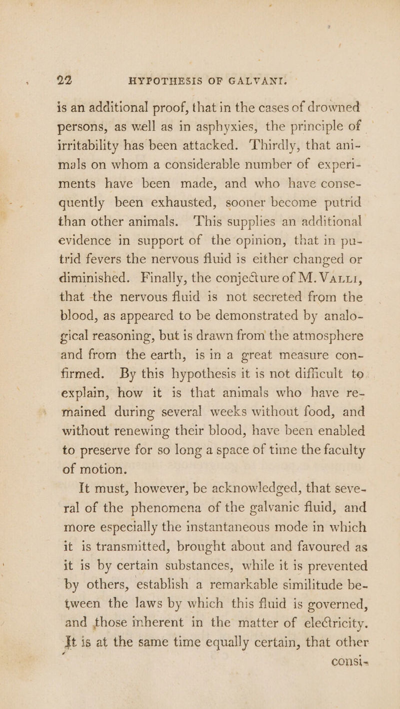 is an additional proof, that in the cases of drowned persons, as well as in asphyxies, the principle of — irritability has been attacked. Thirdly, that ani- mals on whom a considerable number of experi- ments have been made, and who have conse- quently been exhausted, sooner become putrid than other animals. ‘This supplies an additional evidence in support of the opinion, that in pu- trid fevers the nervous fluid is either changed or diminished. Finally, the conjecture of M.Vanui, that the nervous fluid is not secreted from the blood, as appeared to be demonstrated by analo- gical reasoning, but is drawn from the atmosphere and from the earth, is in a great measure con- firmed. By this hypothesis it is not difficult to. explain, how it is that animals who have re- mained during several weeks without food, and without renewing their blood, have been enabled to preserve for so long a space of time the faculty of motion. It must, however, be acknowledged, that seve- ral of the phenomena of the galvanic fluid, and more especially the instantaneous mode in which it is transmitted, brought about and favoured as it is by certain substances, while it is prevented by others, establish a remarkable similitude be- tween the laws by which this fluid is governed, and those mherent in the matter of eleCtricity. It is at the same time equally certain, that other consi-