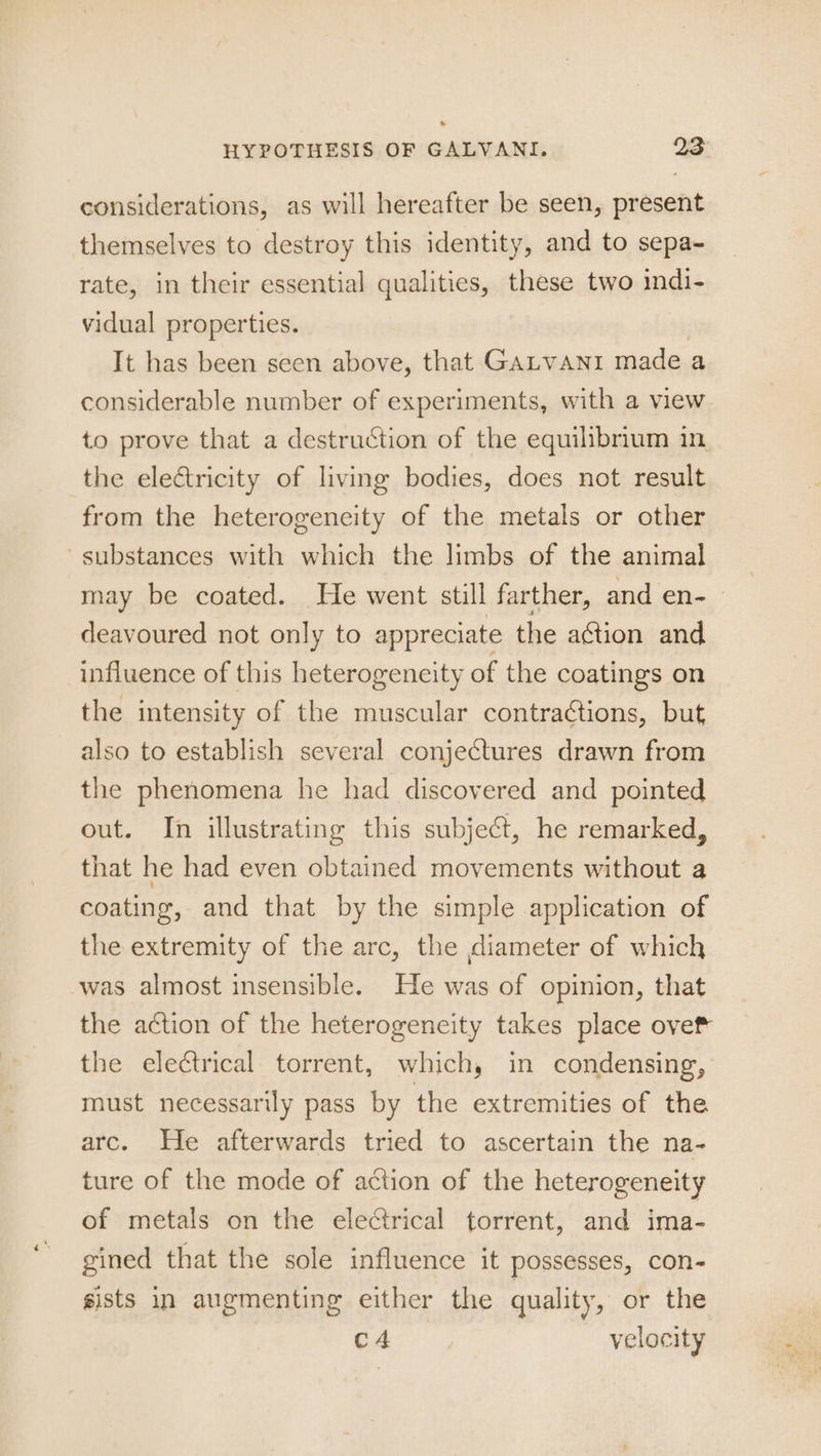 considerations, as will hereafter be seen, present themselves to destroy this identity, and to sepa- rate, in their essential qualities, these two indi- vidual properties. It has been seen above, that GALVANI made a considerable number of experiments, with a view to prove that a destruction of the equilibrium in. the eleétricity of living bodies, does not result from the heterogeneity of the metals or other substances with which the limbs of the animal may be coated. He went still farther, and en-_ deavoured not only to appreciate the aGtion and influence of this heterogeneity of the coatings on the intensity of the muscular contractions, but also to establish several conjectures drawn from the phenomena he had discovered and pointed out. In illustrating this subject, he remarked, that he had even obtained movements without a coating, and that by the simple application of the extremity of the arc, the diameter of which was almost insensible. He was of opinion, that the action of the heterogencity takes place ove the ele¢trical torrent, which, in condensing,’ must necessarily pass by the extremities of the arc. He afterwards tried to ascertain the na- ture of the mode of action of the heterogeneity of metals on the electrical torrent, and ima- gined that the sole influence it possesses, con- sists in augmenting either the quality, or the c4 velocity