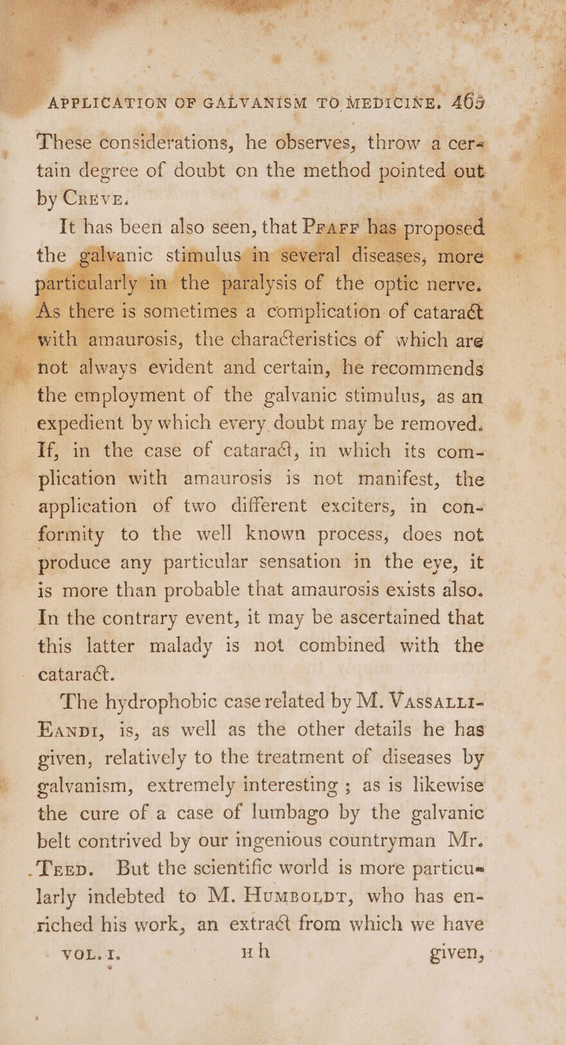 These considerations, he observes, throw a cers tain degree of doubt on ~~ method pointe 1 out by Creve. . o It has been : 4 seen, that Prarr ays Biden i certain, he fecdinmenas the employment of the galvanic stimulus, as an expedient by which every doubt may be removed. f If, in the case of cataraG, in which its com- plication with amaurosis is not manifest, the application of two different exciters, in con- formity to the well known process, does not produce any particular sensation in the eye, it is more than probable that amaurosis exists also. In the contrary event, it may be ascertained that this latter malady is not combined with the cataract. The hydrophobic case related by M. Vassatut- Eanpr, is, as well as the other details he has given, relatively to the treatment of diseases by ' galvanism, extremely interesting ; as is likewise the cure of a case of lumbago by the galvanic belt contrived by our ingenious countryman Mr. _Terep. But the scientific world is more particue larly indebted to M. Humspotprt, who has en- riched his work, an extra@t from which we have