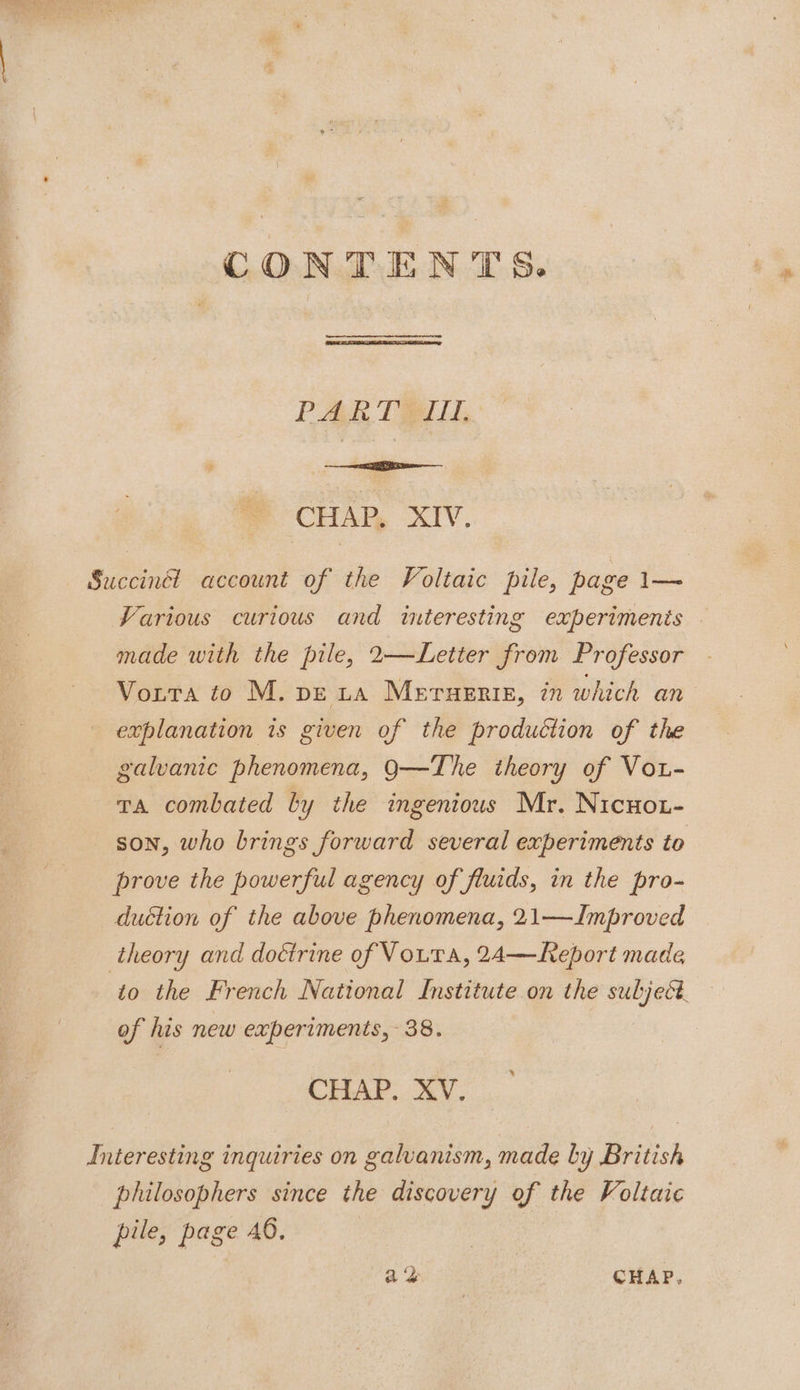 CONTENTS. PARTHIIL vc hisiieae CHAP, XIV, Succinct account of the Voltaic pile, page ae Various curious and interesting experiments — made with the pile, 2—Letter from Professor Vorta to M. peta Meruenis, in which an explanation is given of the production of the galvanic phenomena, 9Q—The theory of Vot- va combated by the ingenious Mr. Nicuot- son, who brings forward several experiments to prove the powerful agency of fluids, in the pro- duction of the above phenomena, 21—Improved theory and doctrine of Vout a, 24—Report made ‘to the French National Institute on the subject. of his new experiments, 38. CHAP. XV. Interesting inquiries on galvanism, made by British philosophers since the discovery of the Voltaic pile, page 6. |