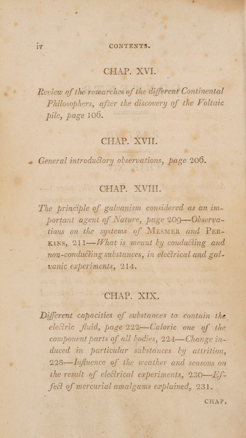 CHAP. XVI. : e* - Review of the researches of the different Continental Philosophers, after the discovery of the Voltaic pile, page 100. CHAP. XVII. ) e % CHAP. AVI. portant agent of Nature, page 209—Observa- tions on the systems of MezsmMeR and Prr- KINS, 211—What is meant ly conduéting and non-conducting substances, in electrical and gal- ‘CHIAP. XIX. me eleciric fluid, page 222—Caloric one of the component parts of ail bodies, 224-—Change in- duced in particular substances ly attrition, 2.28—Influence of the weather and seasons on the result of electrical experiments, 230—Lf- feet of mercurial amalgams explained, 231.