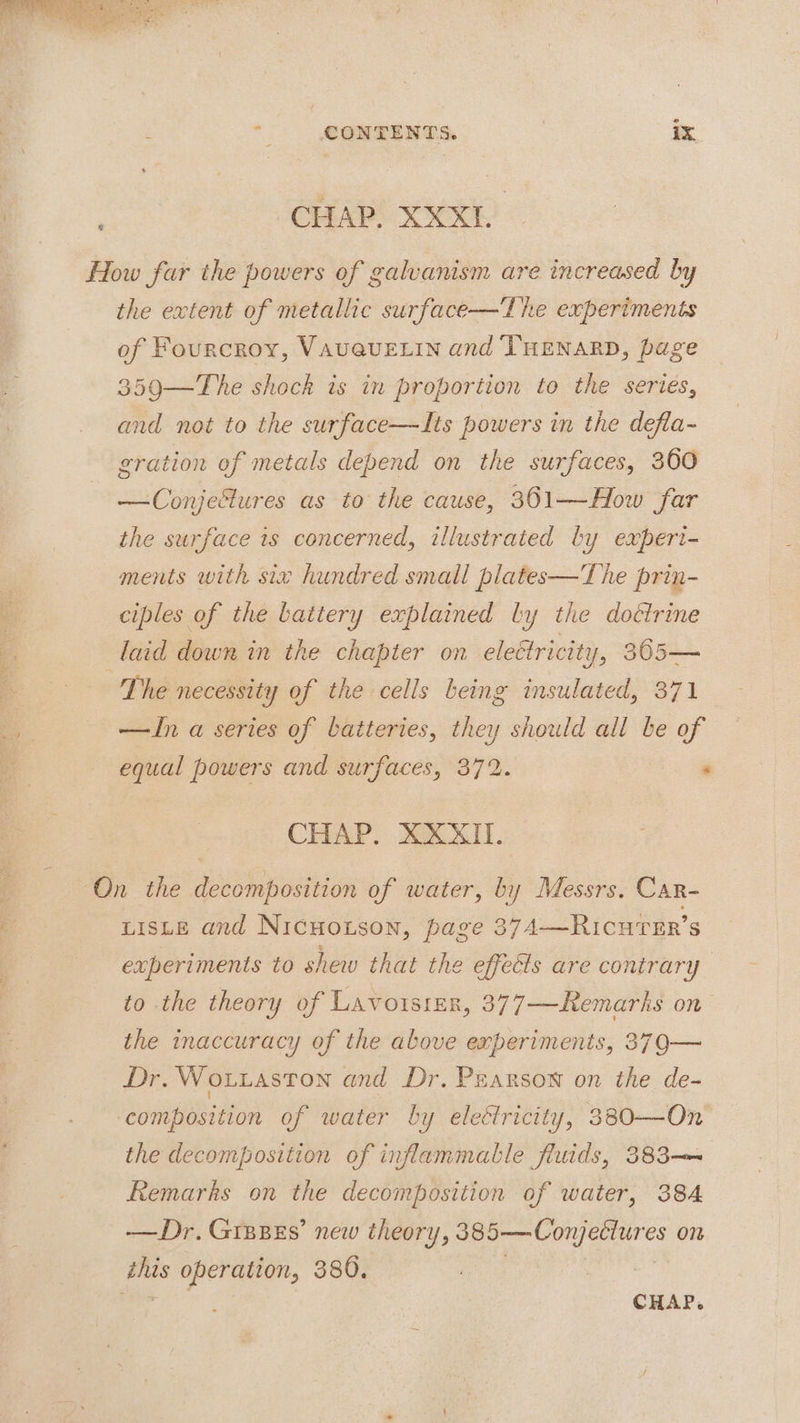 | CHAP. XXXL How far the powers of galvanism are increased by the extent of metallic surface—The experiments of Fourcroy, VAU@UELIN and THENARD, page 359—The shock is in proportion to the series, and not to the surface—Its powers in the defla- gration of metals depend on the surfaces, 360 —Conjefures as to the cause, 361—How far the surface is concerned, illustrated by experi- ments with six hundred small plates—'The prin- ciples of the battery explained ly the doétrine laid down in the chapter on eleétricity, 305— | The necessity of the cells being insulated, 371 ay —ZIn a series of batteries, they should all be of * equal powers and surfaces, 372. ; CHAP. XXXII. On the decomposition of water, by Messrs. Car- tists and Nicuoxson, page 374—Ricurer’s experiments to shew that the effeéls are contrary to the theory of Lavotsier, 377—Remarks on the inaccuracy of the above experiments, 37Q— Dr. Wo.taston and Dr. Pearson on the de- composition of water by eleétricity, 3830—On the decomposition of inflammable fluids, 383-— Remarks on the decomposition of water, 384 -——Dr. Gipzes’ new theory, ee er eeres on hag operation, 380.