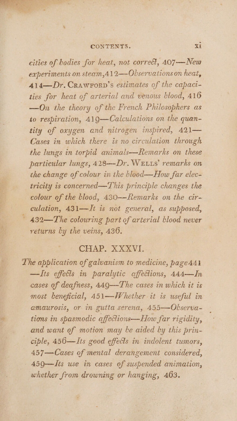 aod CONTENTS. KE cities of bodies for heat, not correct, 407—New experiments on steam,A\12—Observations on heat, 414—Dr.Crawrorp’s estimates of the capaci- ties for heat of arterial and venous blood, 416 —On the theory of the French Philosophers as to respiration, 419—Calculaiions on the quan- tity of oxygen and nitrogen inspired, 421— Cases in which there is no circulation through the lungs in torpid animals—Remarks on these particular lungs, A28—Dr. WELLS’ remarks on the change of colour in the hlood—How far elec- tricity is concerned—'T his principle changes the colour of the blood, 430-—Remarhs on the cir- culation, 431—Ji is not general, as supposed, - 432—The colouring part of arterial blood never returns by the veins, 430. | CHAP. XXXVI. Lhe application of galvanism to medicine, pageAAl —Its effects in paralytic affections, AAA—In cases of deafness, AAQ—The cases in which it is. most beneficial, 451—Whether it is useful in amaurosis, or in gutta serena, 455——Observa- * tions in spasmodic affetions—How far rigidity, and want of motion may be aided by this prin- ciple, 456—Its good effects in indolent tumors, 457—Cases of mental derangement considered, A50—Its use in cases of suspended animation, whether from drowning or hanging, 403.