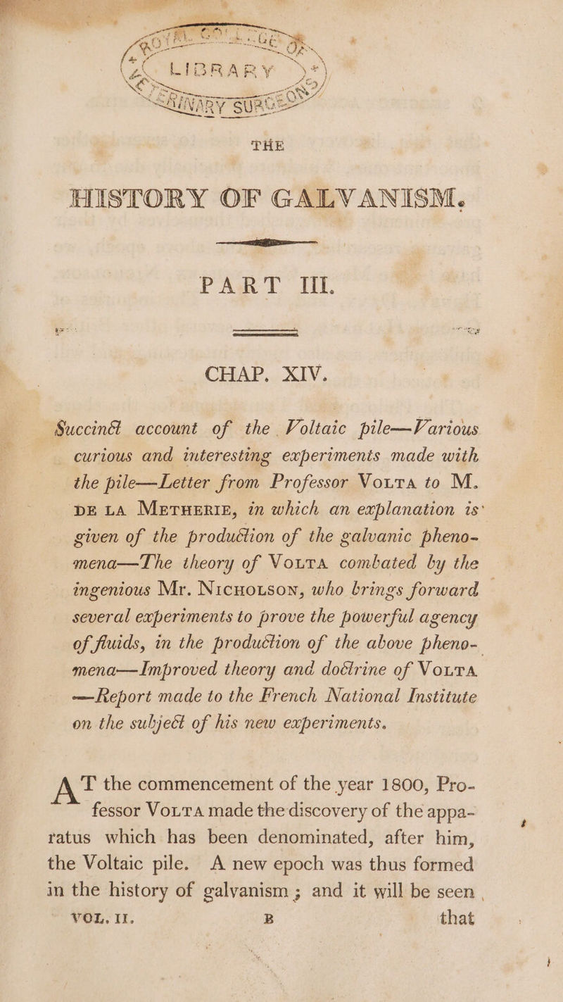 HISTORY OF GALVANISM. PART IIL. CHAP... XIV. Succin&amp; account of the Voltaic pile—Various curious and interesting experiments made with the pile—Letter from Professor Vouta to M. DE LA Merueriz, in which an explanation is: given of the produétion of the galvanic pheno- mena—The theory of Vouta combated by the ingenious Mr. Nicnotson, who brings forward © several experiments to prove the powerful agency of fiuids, in the production of the above pheno- mena—Improved theory and doétrine of Voura —Report made to the French National Institute on the subject of his new experiments. T the commencement of the year 1800, Pro- fessor VoiTa made thediscovery of the appa- ratus which has been denominated, after him, the Voltaic pile. A new epoch was thus formed in the history of galyanism ; and it will be seen ,