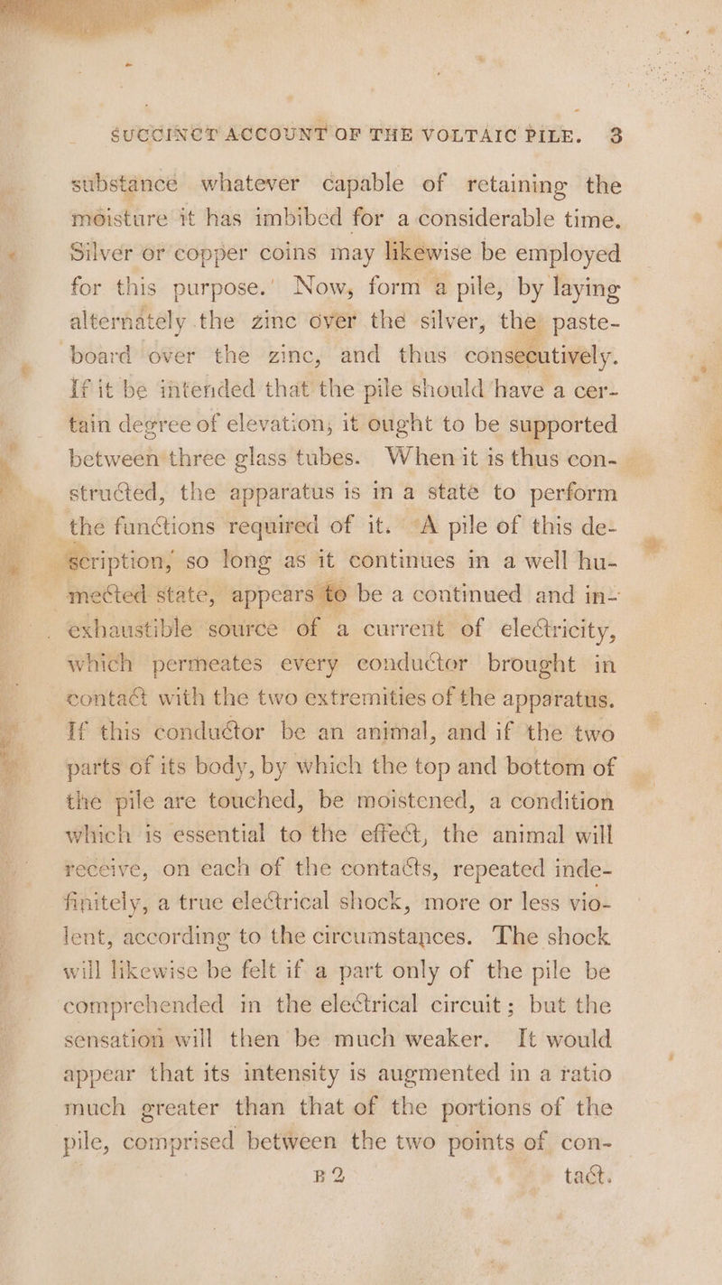 iss + ses * substance whatever capable of retaining the moisture it has imbibed for a considerable time. Silver or copper coins may likewise be employed for this purpose.’ Now, form a pile, by laying altemately. the zinc over the silver, the paste- If it be intended that the pile should have a cer- tain degree of elevation, it ought to be supported structed, the apparatus is in a state to perform the functions required of it. “A pile of this de- exhaustible source of a current of electricity, which permeates every conductor brought. in contact with the two extremities of the apparatus. If this conductor be an animal, and if the two tlhe pile are touched, be moistened, a condition which is essential to the effet, the animal will receive, on each of the contacts, repeated inde- finitely, a true electrical shock, more or less vio- lent, according to the circumstances. The shock will likewise be felt if a part only of the pile be sensation will then be much weaker. It would appear that its intensity is augmented in a ratio much greater than that of the portions of the pile, eprened between the two points of con- BQ ® tad