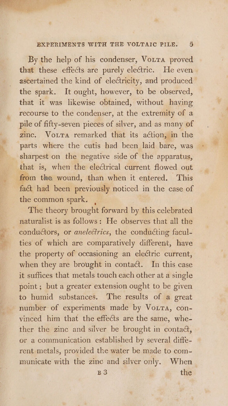 r = ie EXPERIMENTS WITH THE VOLTAIC PILE. 5 By the help of his condenser, Votta proved that these effects are purely electric. He even ascertained the kind of electricity, and produced the spark. It ought, however, to be observed, that it was likewise obtained, without having recourse to the condenser, at the extremity of a zinc. Vouta remarked that its action, in the parts where the cutis had been laid bare, was sharpest on the negative side of the apparatus, from tke wound, than when it entered. This fact had been previously noticed in the case of the common spark. , The theory brought forward by this celebrated naturalist is as follows: He observes that all the conductors, or anelectrics, the conducting facul- ties of which are comparatively different, have the property of occasioning an electric current, when they are brought in contact. In this case it suffices that metals touch each other at a single point; but a greater extension ought to be given to humid substances. The results of a great number: of experiments made by Votta, con- vinced him that the effects are the same, whe- ther the zinc and silver be brought in contact, or a communication established by several difte- rent metals, provided the water be made to com- municate with the zinc and silver only. When BS the