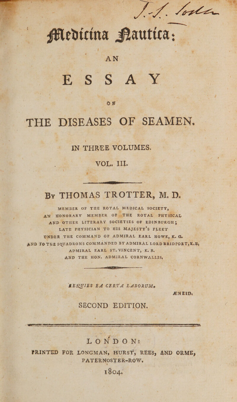 Medicina Pautica, AN eS °S. AY THE DISEASES OF SEAMEN. IN THREE VOLUMES. VOL, UL &amp; eS By THOMAS TROTTER, M. D. MEMBER OF THE ROYAL MEDICAL SOCIETY, AN HONORARY MEMBER OF .THE ROYAL PHYSICAL AND OTHER LITERARY SOCIETIES OF EDINBURGH; LATE PHYSICIAN TO HIS MAJESTY’S FLEET UNDER THE COMMAND OF ADMIRAL EARL HOWE, K. G AND To THE SQUADRONS COMMANDED BY ADMIRAL LORD BRIDPORT, K-By ADMIRAL EARL ST. VINCENT, K. B. AND THE HON. ADMIRAL CORNWALLIS, EEE REQUIES EA CERTA LABORUMe ZEN EID. SECOND EDITION. LO NDON: PRINTED FOR LONGMAN, HURST, REESy AND ORMB, PATERNOSTER-ROW- 1804.