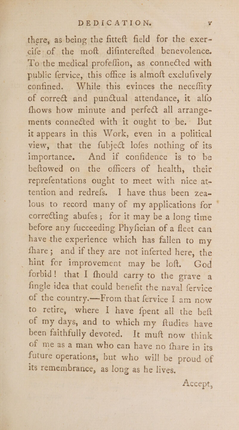 there, as being the fitteft field for the exer- cife-of the moft difinterefted benevolence. To the medical profeflion, as connected with public fervice, this office is almoft exclufively confined. While this evinces the neceflity of correct and punctual attendance, it alfo fhows how minute and perfect all arrange- ments connected with it ought to be. But it appears in this Work, even in a. political view, that the fubje@ lofes nothing of its importance. And if confidence is to be beftowed on the officers of health, their reprefentations ought to meet with nice at- tention and redrefs. I have thus been zea- lous to record many of my applications for * correcting abufes; for it may be a long time | before any fucceeding Phyfician of a fleet can shave the experience which has fallen to my {fhare; and if they are not inferted here, the _hint for improvement may be loft. God forbid! that I fhould carry to the grave a fingle idea that could benefit the naval fervice of the country.—From that fervice I am now to retire, where I have fpent all the beft of my days, and to which my ftudies have been faithfully devoted. It muft now think of me as a man who can have no fhare in its future Operations, but who will be proud of its remembrance, as long as he lives. Accept,