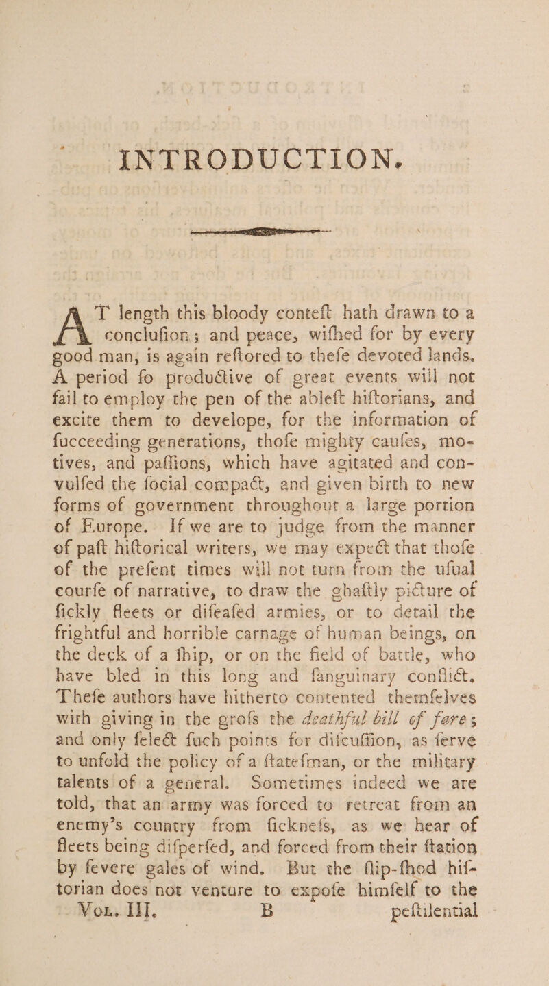 2 INTRODUCTION. T length this bloody conteft hath drawn to a conclufion; and peace, wifhed for by every good man, is again reftored to thefe devoted lands, A period fo produétive of great events will not fail to employ the pen of the ableft hiftorians, and excite them to develope, for the information of fucceeding generations, thofe mighty caules, mo- tives, and paffions, which have agitated and con- vulfed the focial compact, and given birth to new forms of government throughout a large portion of Europe. If we are to judge from the manner of paft hiftorical writers, we may expect that thofe of the prefent times will not turn from the ufual courfe of narrative, to draw the ghaftly picture of fickly fleets or difeafed armies, or to detail the frightful and horrible carnage of human beings, on the deck of a fhip, or on the field of battle, who have bled in this long and fanguinary conflict. Thefe authors have hitherto contented themfelves with giving in the grofs the deathful bill of fare ; and only feleét fuch points for ditcuffion, as ferve to unfold the policy of a {tatefman, or the military » talents of a general. Sometimes indeed we are told, that an army was forced to retreat from an enemy’s country from ficknefs, as we hear of ficets being difperfed, and forced from their ftation by fevere gales of wind. But the flip-fhod hif- torian does not venture to expofe himfelf to the Vou, Ul, B peftilential