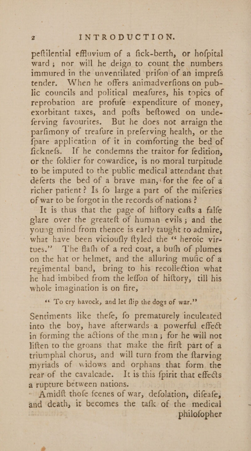 peftilential efuvium of a fick-berth, or hofpital ward; nor will he deign to count the numbers immured in the unventilated prifon of an imprefs tender. When he offers animadverfions on pub- lic councils and political meafures, his topics of reprobation are profufe expenditure of money, exorbitant taxes, and pofts beftowed on unde- ferving favourites. But he does not arraign the parfimony of treafure in preferving health, or the {pare application of it in comforting the bed of ficknefs. If he condemns the traitor for fedition, or the foldier for cowardice, is no moral turpitude to be imputed to the public medical attendant that deferts the bed of a brave man,‘ for the fee of a richer patient? Is fo large'a part of the miferies of war to be forgot in the records of nations ? It is thus that the page of hiftory cafts a falfe clare over the greateft of human evils; and the young mind from thence is early taught to admire, ~ what have been vicioufly ftyled the ‘* heroic vir- tues.” The flath of a red coat, a buth of plumes on the hat or helmet, and the alluring mufic of a regimental band, bring to his recolleétion what he had imbibed from the leffon of hiftory, till his whole imagination is on fire, &lt;&lt; To cry havock, and let flip the dogs of war.” Sentiments like thefe, fo prematurely inculcated into the boy, have afterwards-a powerful effect in forming the actions of the man; for he will not liften to the groans that make the firft part of a triumphal chorus, and will turn from the ftarving myriads of widows and orphans that form. the rear of the cavalcade. It is this fpiric that effects a rupture between nations. Amidft thofe fcenes of war, defolation, difeafe, wie death, it becomes the tafk of the medical philofopher