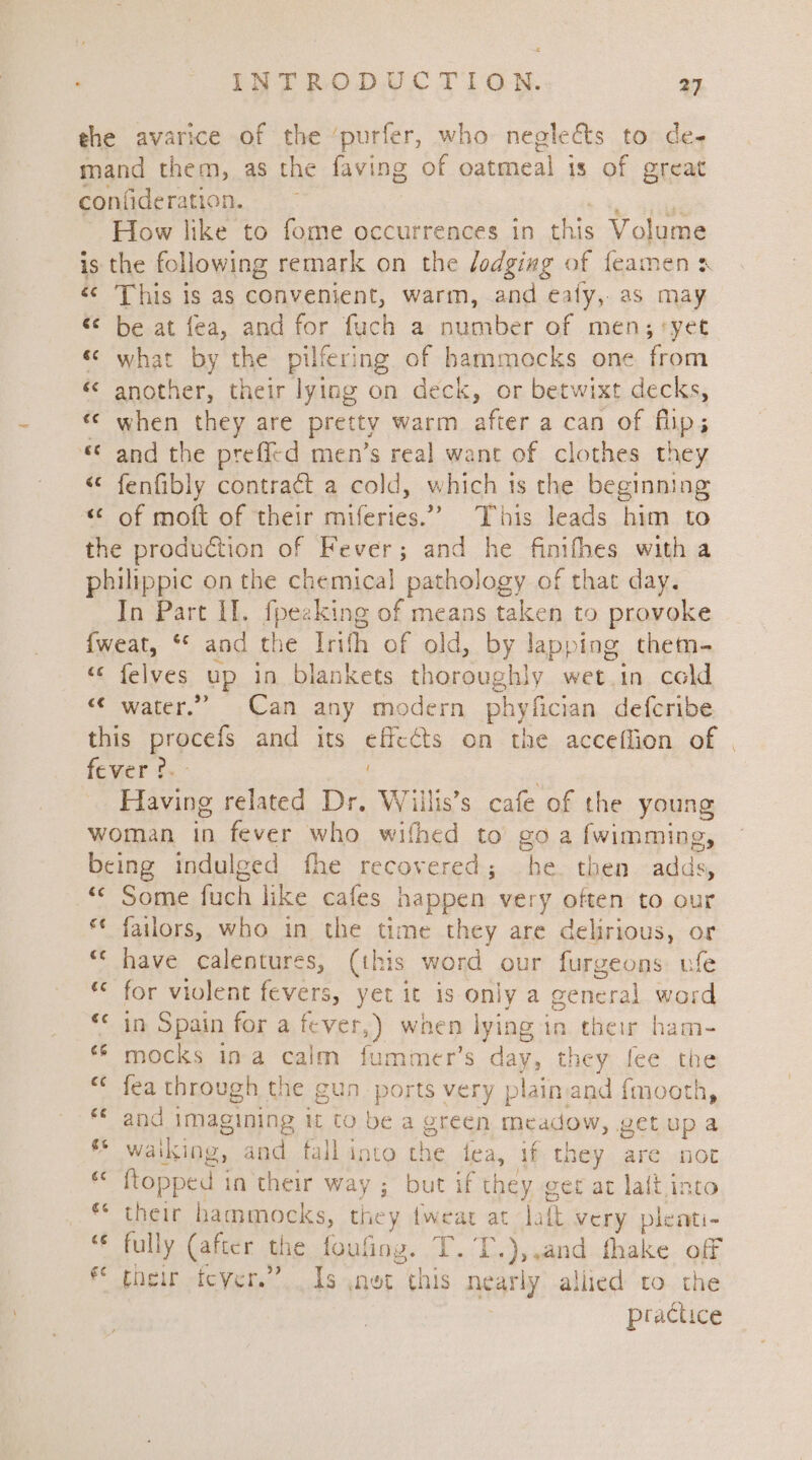 the avarice of the ‘purfer, who neglects to de- mand them, as the faving of oatmeal is of great confideration. ~ How like to fome occurrences in this Volume is the following remark on the dodging of feamen x «© This is as convenient, warm, and eaty, as may «¢ be at fea, and for fuch a number of men; ‘yet « what by the pilfering of hammocks one from « another, their lying on deck, or betwixt decks, « when they are pretty warm after a can of flip; «© and the prefl¢d men’s real want of clothes they « fenfibly contract a cold, which ts the beginning «* of moft of their miferies.’ This leads him to the production of Fever; and he finifhes with a philippic on the chemical pathology of that day. In Part II. fpezking of means taken to provoke {weat, ** and the Irifh of old, by lapping. them- “¢ felves up in blankets thoroughly wet.in cald “© water.” Can any modern phyfician defcribe this prpcels and its effects on the acceflion of | fever ?. Having related Dr. Willis’s cafe of the young woman in fever who wifhed to goa fwimming, being indulged fhe recovered; he. then aide © Some fuch like cafes happen very often to our failors, who in the time they are delirious, or have calentures, (this word our furgeons ufe for violent fevers, yet it is only a general word in Spain for a fever,) when lying i in their ham- mocks ina calm fummer’s day, they fee the fea through the gun_ ports very plain: and {mooth, and imagining it to be a green meadow, pet up a waiking, and tall into the lea, if they are not ftopped in their way ; but if they get ac laft into their hammocks, i, {wear at latt very pleati- € fully (after the foufing. T.T.),,and fhake off fe pheir tever.” Is ,net this nearly allied to the practice c¢ ce €¢ €¢ cs €¢ £¢ es c¢ a4