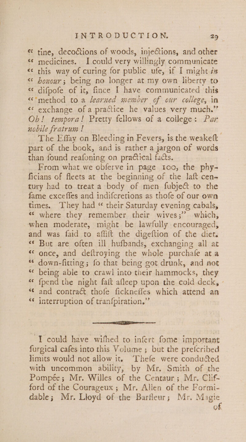 « tine, decoctions of woods, injections, and other «© medicines. I could very willingly communicate «¢ this way of curing for public ufe, if I might xz &lt;* bonour; being no longer at my own liberty to &lt;¢ difpofe of it, fince | have communicated ‘this &lt;‘*method to a learned member of our college, in &lt;¢ exchange of a practice he values very much.” Ob! tempora! Pretty fellows of a college: Par nobile fratrum ! | The Effay on Bleeding in Fevers, 1s the weakeft part of the book, and is rather a jargon of words than found reafoning on prattical facts. From what we obferve in page 100, the phy- ficians of fleets at the beginning of the laft cen- tury had to treat a body of men fubject to the fame exceffes and indifcretions as thofe of our own times, They had “ their Saturday evening cabals, “© where they remember their wives;’’ which, when moderate, might be lawfully encouraged, and was faid to affift the digeftion of the diet. «© But are often ill hufbands, exchanging all at &lt;* once, and deftroying the whole purchafe ata “© down-fitting; fo that being got drunk, and not “¢ being able to crawl into their hammocks, they «© fpend the night faft afleep upon the cold deck, - “¢ and contract thofe fickneffes which attend an “¢ interruption of tranfpiration.” errr pp RE aes “I could have wifhed to infert fome important furgical cafes into this Volume ; but the pretcribed limits would not allow it. Thefe were conducted with uncommon ability, by Mr. Smith of the Pompée; Mr. Willes of the Centaur; Mr. Clif- ford of the Courageux; Mr. Allen of the Formi- dable; Mr. Lloyd of the Barfleur; Mr. Magie of