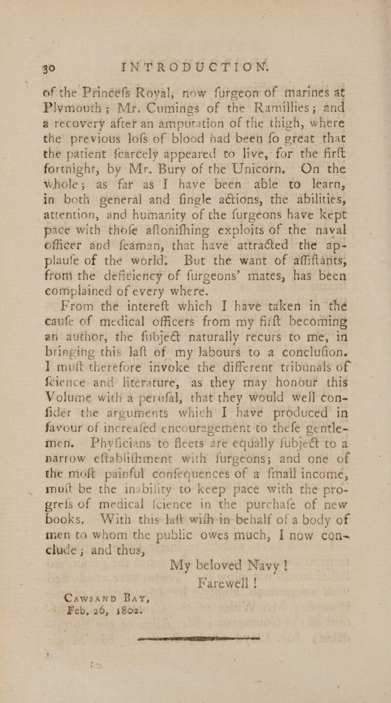 of the Prinééfs Royal, now furgeon of marines at Plymouth; Mr. Cumings of the Ramillies; and a recovery after an amputation of the thigh, where the previous lofs of blood had been fo great that the patient fcarcely appeared to live, for the firtt fortnight, by Mr. Bury of the Unicorn. On the whole; as far as I] have been: able’ to learn, in both general and fingle actions, the abilities, attention, and humanity. of the furgeons have kept pace with thofe aftonifhing exploits of the naval officer and feaman, that have attracted the ap- plaufe of the world: But the want of affiftants, from the deficiency of furgeons’ mates, has been complained of every where. 7 From the intereft which I have taken in thé caufe of medical officers from my fiift becoming: an author, the fubject naturally recurs to me, in bringing this laft of my Jabours to a conclufion. I mutt therefore invoke the different tribunals of» fcience and literature, as they may honour this Volume with a pervfal, that they would well con- fider the arguments which I have produced in favour of increafed encouragement ‘to thefe gentle- men. Phyficians to fleets are equally fubjeé&amp;t to a narrow eftabliihment with furgeons; and one of the moft painful confequences of a fmall income, muit be the inability to keep pace with the pro- grefs of medical {cience in the purchafe of new books, With this laft wifh-in behalf of a body of men to whom the public owes much, I now con- clude ; and thus, My beloved Navy ! | Farewell ! - Cawsanbd Bay, ~ Feb, 26, 1802.