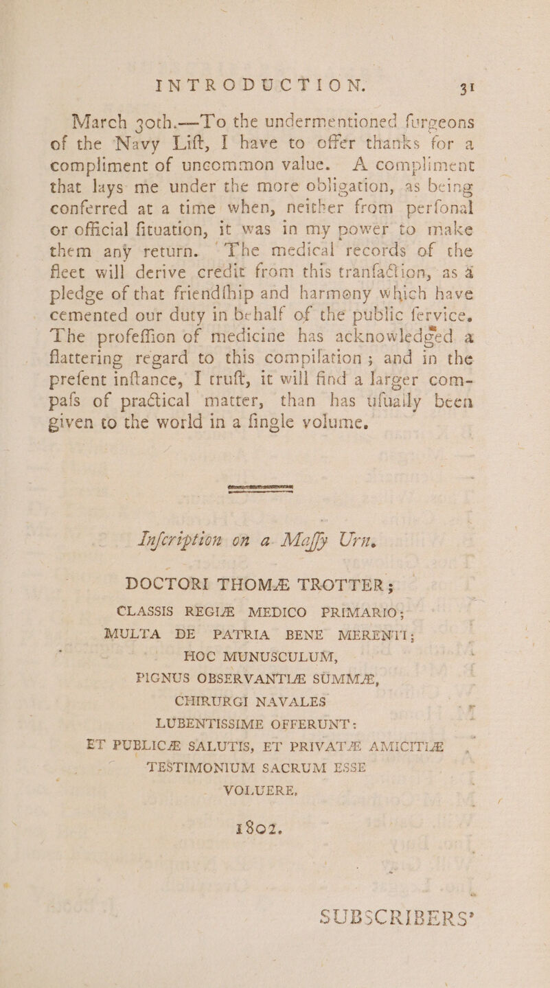 March 30th.—To the undermentioned furgeons of the Navy Lift, I have to offer thanks for a compliment of uncommon value. A compliment that lays me under the more obligation, as being conferred at a time when, neither from perfonal or official fituation, it was in my powér to make them any return. The medical records of the fleet will derive credit from this tranfaction, as 4 pledge of that friendthip and harmeny which have _ cemented our duty in behalf of the public fervice. The profeffion of medicine has acknowledged a flattering regard to this compilation ; ; and in the prefent inftance, I truft, it will find a larger com- pals of practical matter, than has ufuaily been given to the world in a fingle volume. | Lufcription on a- Maffy Ura, DOCTORI THOM TROTTER; CLASSIS REGIZ MEDICO PRIMARIO: MULTA DE PATRIA BENE MERENIT1; HOC MUNUSCULUM, PIGNUS OBSERVANTLE SUMM®, CHIRURGI NAVALES ee LUBENTISSIME OFFERUNT: : ET PUBLICH SALUTIS, ET PRIVAT: AMICITLE _ ‘TESTIMONIUM SACRUM ESSE VOLUERE, i802. SUBSCRIBERS’