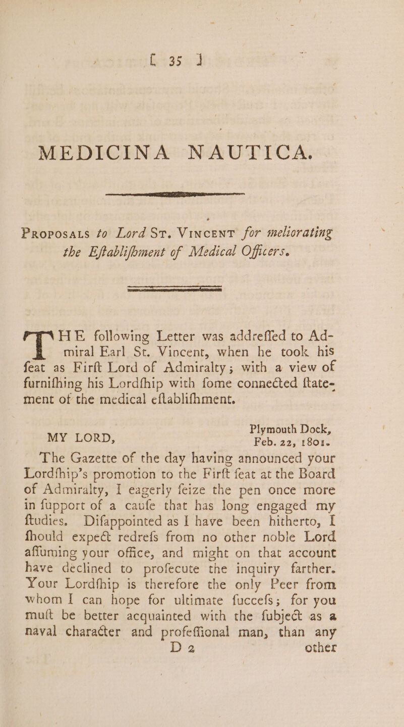 tee g5a MEDICINA NAUTICA. Proposats to Lord St. Vincent for meliorating the Eftablifbment of Medical Officers. arc sen nannwcnr an ee HE following Letter was addreffed to Ad- miral Earl St. Vincent, when he took his feat as Firft Lord of Admiralty; with a view of furnifhing his Lordfhip with fome connected ftate- ment of the medical eflablifhment. Plymouth Dock, MY LORD, Feb. 22, 1801. The Gazette of the day having announced your Lordfhip’s promotion to the Firft feat at the Board of Admiralty, I eagerly feize the pen once more in fupport of a caufe that has long engaged my {tudies. Difappointed as I have been hitherto, I fhould expect redrefs from no other noble Lord affuming your office, and might on that account have declined to profecute the inquiry farther. Your Lordfhip is therefore the only Peer from whom I can hope for ultimate fuccefs; for you muft be better acquainted with the fubject as a naval character and profeffional man, than any D2 other