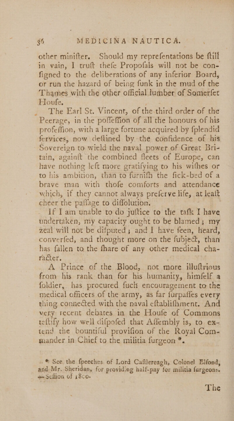 other minifter. Should my reprefentations be ftill in vain, I cruft thefe Propofals will not be con- fioned to the deliberations of any inferior Board, or run the hazard of being funk in the mud of she Thames with the other official lumber of Somerfet Houfe. The Earl St. Vincent, of the third order of the Peerage, in the poffeffion of all the honours of his profeffion, with a large fortune acquired by fplendid fervices, now deftined by the confidence of his Sovereign to wield the naval power of Great Bri- tain, again{t the combined fleets of Europe, can have nothing left more gratifying to his withes or to his ambition, than to furnifh the fick-bed of a brave man with thofe comforts and attendance which, if they cannot always preferve life, at leaft cheer the paflage to diffolution. | If Iam unable to do juftice to the tafk 1 have undertaken, my capacity ought to be blamed; my zeal will not be difputed ; and I have feen, freard, converfed, and thought more on the fubject, than has fallen to the fhare of any other medical cha- racter. | A Prince of the Blood, not more illuftrious from his rank than for his humanity, himfelf a foldier, has procured fuch encouragement to the medical officers .of the army, as far furpaffes every thing connected with the naval eftablifhment. And very recent debates in the Houfe of Commons eftify how well difpofed that Affembly is, to. ex- tend the bountiful provifion of the Royal Com- miander in Chief to the militia furgeon * $ -® See the fpeeches of Lord Caftlereagh, Colonel Elfond, and Mr. Sheridan, for providing half-pay for militia furgeons. @Sellion of 18co. The