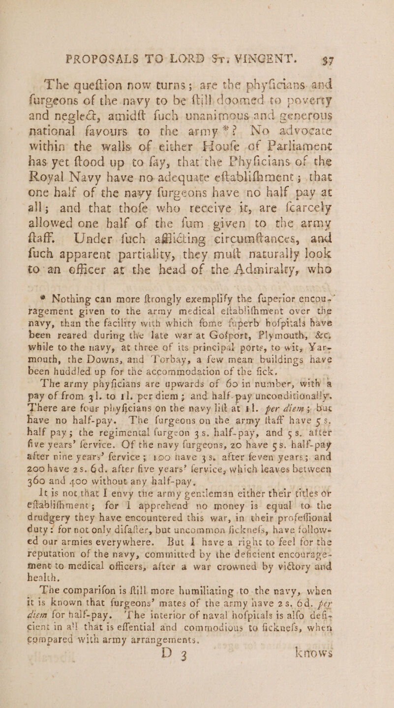 The queftion now turns; are the phyficians. and furgeons of the navy to be {till doomed to poverty and neglect, amidft fuch unanimous.and generous national fayours to the army *? No advocate within the walls of either Houfe of Parliament has yet ftood up to fay, that the Phyficians of the Royal Navy have no adequate eftablifhment ; .that one half of the nayy furgeons have ‘no half pay at all; and that thofe who receive i, are fcarcely allowed one half of the fum.given to the army ftaff. Under fuch afflicting circumftances, and fuch apparent partiality, they mult naturally look to-an efficer at the head of the Admiralty, who * Nothing can more ftrongly exemplify the fuperior encou.” ragement given to the army medical eitablifhment over the navy, than the facility with which fome fuperb hofpiials have been reared during the late war at Gofport, Plymouth, &amp;c; while to the navy, at three of its principal porte, te wit, Yar mouth, the Downs, and Torbay, a few mean buildings have been huddled up for the accommodation of the fick. The army phyficians are upwards of 60 in number, with a pay of from 31. to rl. per diem ; and half-pay unconditionally. There are four phyficians on the navy lik at Ml. per diem 3 bus have no half-pay. The furgeons on the army ftaff have 5s, half pay; the regimental furgeon 3s. half-pay, and 5s. after five years’ fervice. Of the navy furgeons, zo have gs. half-pay after nine years’ fervice ; 100 have 33. after feven years;. and 200 have 2s. Gd. after five years’ fervice, which leaves between 360 and 400 without any half-pay. It is not that I envy the army gentleman either their titles or eflablithment; for 1 apprehend no money is equal to. the drudgery they have encountered this war, in their profeffional duty: for not only difafer, but uncommon ficknefs, have follow- ed our armies everywhere. But I havea right to feel for the reputation of the navy, committed by the deficient encourage- ment to medical officers, after a war crowned by victory and health, 3 The comparifon is {till more humiliating to the navy, when itis known that furgeons’ mates of the army nave 2s. 6d. per diem for half-pay. ‘The interior of naval hofpitals is alfo defi- cient in a’l that is effential and commodious to ficknefs, when compared with army arrangements, | D3 knows