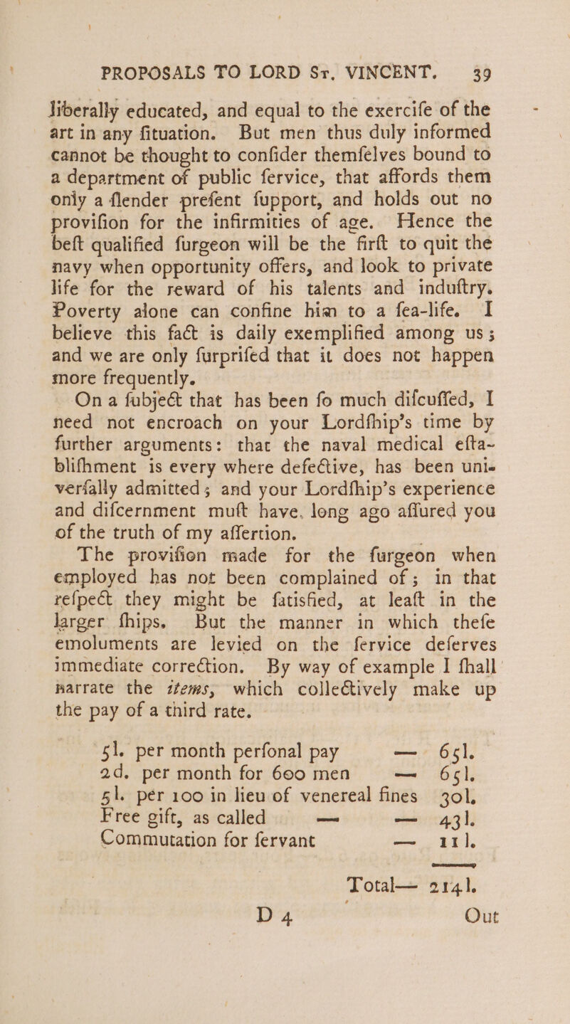 liberally educated, and equal to the exercife of the art in any fituation. But men thus duly informed cannot be thought to confider themfelves bound to a department of public fervice, that affords them only a flender prefent fupport, and holds out no provifion for the infirmities of age. Hence the beft qualified furgeon will be the firft to quit the navy when opportunity offers, and look to private life for the reward of his talents and induftry. Poverty alone can confine him to a fea-life. I believe this fact is daily exemplified among us ; and we are only furprifed that it does not happen more frequently. | On a fubject that has been fo much difcuffed, I need not encroach on your Lordfhip’s time by further arguments: that the naval medical efta~ blifhment is every where defeCtive, has been uni. verially admitted; and your Lordfhip’s experience and difcernment muft have. long ago aflured you of the truth of my affertion. The provifien made for the furgeon when employed has not been complained of; in that refpect they might be fatishled, at leaft in the larger fhips, But the manner in which thefe emoluments are levied on the fervice deferves immediate correction. By way of example I fhall Rarrate the stems, which colle&amp;tively make up the pay of a third rate. 51. per month perfonal pay — 65). 2d. per month for 600 men — 651, 5l. per 100 in lieu of venereal fines 301, Free gift, as called _ — 43). Commutation for fervant — 4.1). Total— 2141. D 4 Out