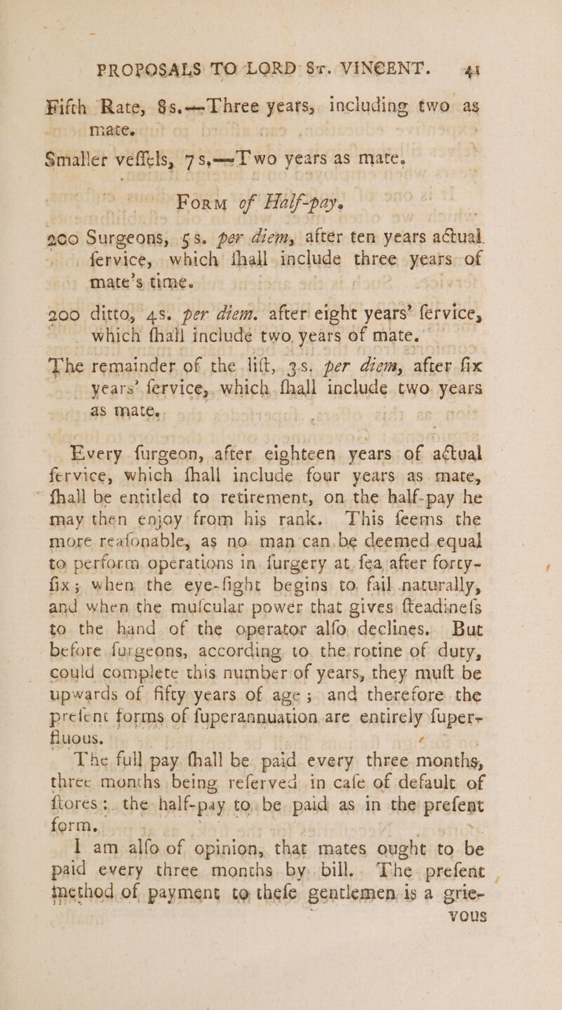 Fifth Rate, Bacgechree years, including two ag mate. Smaller vellels, 7T wo years as mate. Form of Haif-pay. 200 Surgeons, 55. per diem, after ten years aut - fervice, which {hall Hnclude ater years of mate’s time. | | 200 ditto, 48. per diem. after ofp years’ tubvide, _ which fhall include two, years of mate. The remainder of the lift, 3s. per diem, after fix _ years’ fervice,. which fhall include two years as mate.. | 7 og Every furgeon, after eighteen years of actual fervice, which fhall include four years as. mate, ~ fhall be entitled to retirement, on the half-pay he may then enjoy from his rank. This feems the more reafonable, as no. man can.be deemed equal to perform. operations in. furgery at, fea after forcy~ fix; when the eye-fight begins to, fail naturally, and when the muf (cular power that gives fteadinefs to the hand of the operator alfo. declines. But before furgeons, according to. the, rotine of duty, could complete this numberof years, they muft be upwards of fifty years of age; and therefore the prefent forms of fuperannuation are ssaainies fuper~ fluous. The full pay thall be paid every three sal three months being referved in cafe of default of flores; the half-pay 1 to. be paid as in the prefest form. I am alfo of opinion, that mates ought to i paid every three months by. bill. The prefent method of payment to thefe gentlemen, is a grie- vous