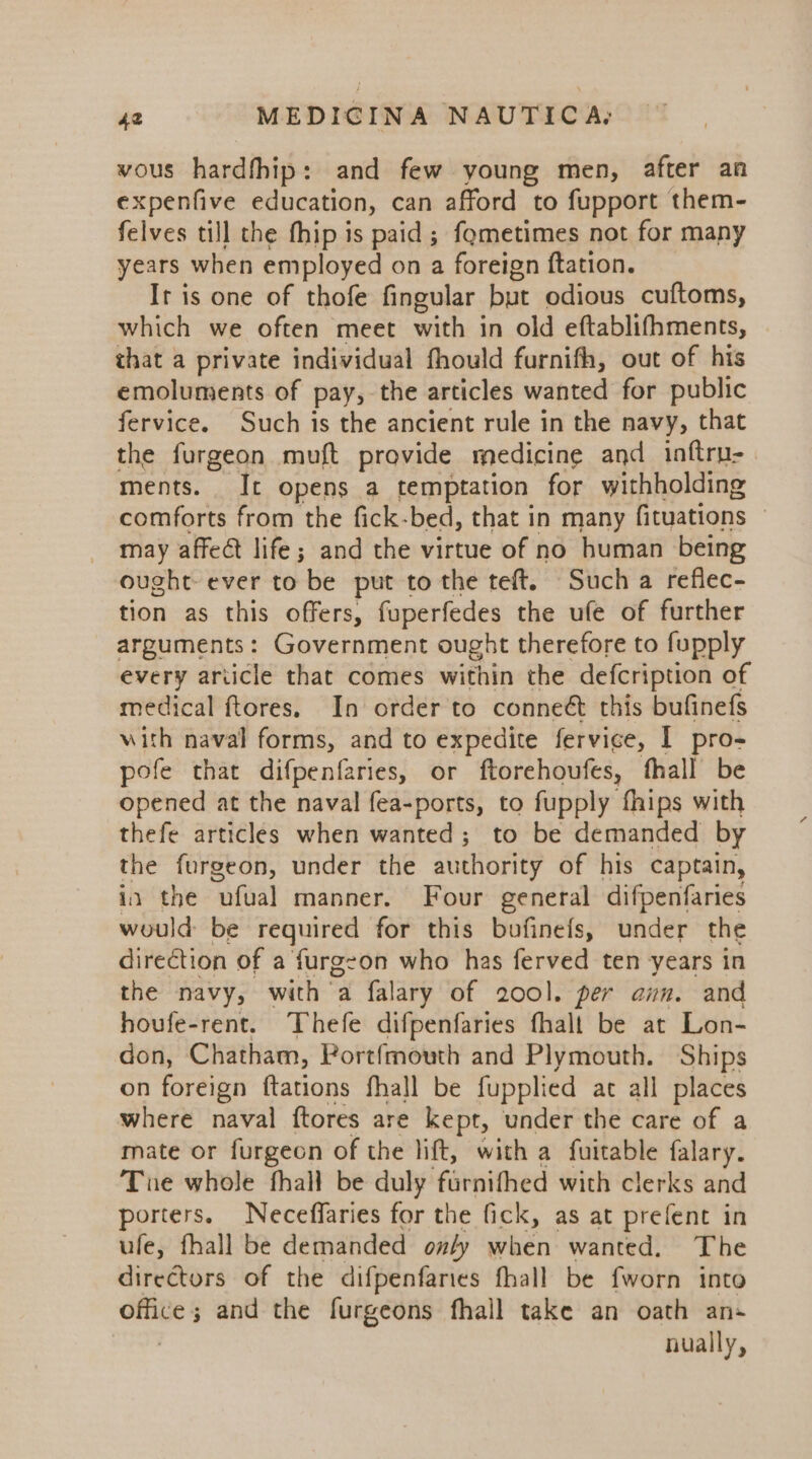 vous hardfhip: and few young men, after an expenfive education, can afford to fupport them- felves till the fhip is paid ; fometimes not for many years when employed on a foreign ftation. Ir is one of thofe fingular but odious cuftoms, which we often meet with in old eftablifhments, that a private individual fhould furnith, out of his emoluments of pay, the articles wanted for public fervice. Such is the ancient rule in the navy, that the furgeon muft provide medicine and inftru- ments. It opens a temptation for withholding comforts from the fick-bed, that in many fituations © may affeét life; and the virtue of no human being ought ever to be put to the teft. Such a reflec- tion as this offers, fuperfedes the ufe of further arguments: Government ought therefore to fupply every ariicle that comes within the defcription of medical ftores, In order to conneét this bufinefs with naval forms, and to expedite fervice, I pro- pofe that difpenfaries, or ftorehoufes, fhall be opened at the naval fea-ports, to fupply fhips with thefe articles when wanted; to be demanded by the furgeon, under the authority of his captain, in the ‘ufual manner. Four general difpenfaries would be required for this bufinefs, under the direction of a furgeon who has ferved ten years in the navy, with a falary of 200]. per ann. and houfe-rent. Thefe difpenfaries fhalt be at Lon- don, Chatham, Portfmouth and Plymouth. Ships on foreign ftations fhall be fupplied at all places where naval ftores are kept, under the care of a mate or furgeon of the lift, with a fuitable falary. Tue whole fhall be duly furnithed with clerks and porters. Neceffaries for the fick, as at prefent in ule, fhall be demanded only when wanted. The directors of the difpenfaries fhall be fworn into oars and the furgeons fhall take an oath an- nually,