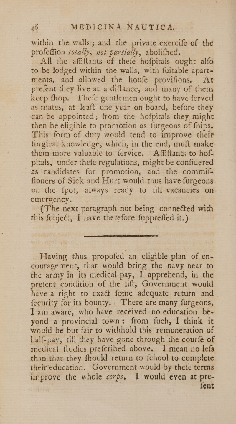within the walls; and the private exercife of the profeffion totally, not partially, abolifhed. | All the affiftants of thefe hofpitals ought alfo to be lodged within the walls, with fuitable apart- ments, and allowed the houfe provifions. At prefent they live at a diftance, and many of them keep fhop. Thefe gentlemen ought to have ferved as mates, at leaft one year on board, before they can be appointed; from the hofpitals they might then be eligible to promotion as furgeons of fhips. This form of duty would tend to improve their furgical knowledge, which, in the end, muft make them more valuable to fervice. Affiftants to hof- pitals, under thefe regulations, might be confidered as candidates for promotion, and the commif- fioners of Sick and Hurt would thus have furgeons on the fpot, always ready to fill vacancies on emergency. (The next paragraph not being connected with this fubject, I have therefore fupprefled it.) perce RE Re ma ne Having thus propofed an eligible plan of en- couragement, that would bring the navy near to the army in its medical pay, I apprehend, in the prefent condition of the lift, Government would have a right to exact fome adequate return and fecurity for its bounty. There are many furgeons, I am aware, who have received no education be- yond a provincial town: from fuch, I think it would be but fair to withhold this remuneration of half-pay, till they have gone through the courfe of medical ftudies prefcribed above. I mean no lefs than that they fhould return to {chool to complete their education. Government would by thefe terms inprove the whole corps, I would even at Ba ent