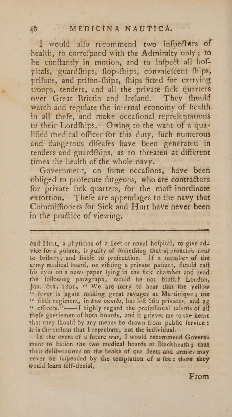 I would alfo recommend two infpectors of health, to correfpond with the Admiralty only; to be conftantly in motion, and to infpeé all hof- pitals, ‘guardfhips, flop-fhips, convalefeent fhips, prifons, and prifon-fhips, fhips fitted for carrying troops, tenders, and all the privaté fick quarters over Great Britain and Ireland. They fhould watch and reoulate the internal economy of health. in all thefe, and make occafional reprefentations io their Lordfhips.- Owing to the want of a qua- lied medical officer for this duty, fuch numerous and dangetous difeafes have been genétated in tenders and guardfhips, as to threaten at different times the health of the whole navy. ° ian voes Government, on fome occafions, have been obliged to profecute furgeons, who aré contractors for private fick quarters, for the moft inordinate extortion. Thefe are appendages to the navy that Commiffioners for Sick and Hurt have never been In the practice of viewing. , and Hurt, a phyfician of a fleet or naval hofpital, to give ad- vice for a guinea, is guilty of fomething that approachés near to bribery, and liable to profecution. If 2 member ef the army medical board, on vifiting a private patient, fhould caft his eyes on a news-paper lying in the fick chamber and read the following paragraph, would he not blufh? London, jan. 6th, 1801, ** We are forry to hear that the yéllow ** fever is again making great ravages at Martinique; the ‘« 68th regiment, in éwo months, has loft 660 privates, and 2g “© officers.” I highly regard the profeffional talents of all thefe gentlemen of both boards, and it grieves me to the heart that they fhould by any means be drawn from public fervice: it is the cuftom that | reprobate, not the individual. _ In the event of a fature war, I would recommend Governs ment to {tation the two medical boards at Blackheath; that their deliberations on the health of our fleets and armies may never be fufpended by the temptation of a fee: there they would learn felf-denial, + From