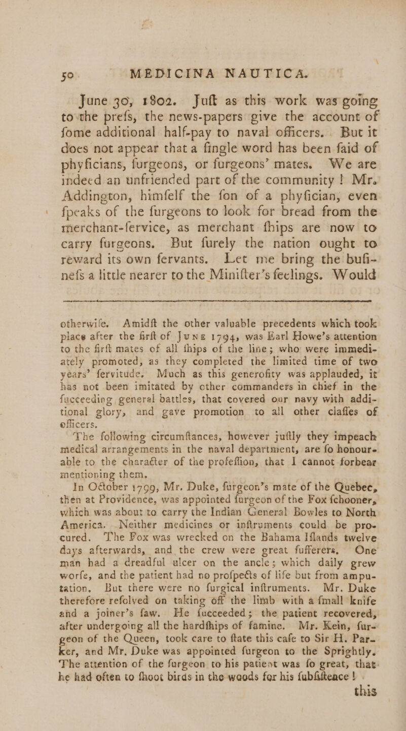 June 30, 1802. Juft as this work was going to the prefs, the news-papers give the account of fome additional half-pay to naval officers. But it does not appear that a fingle word has been faid of phyficians, furgeons, or furgeons’ mates. We are indeed an unfriended part of the community ! Mr. Addington, himfelf the fon of a phyfician, even fpeaks of the furgeons to look for bread from the merchant-fervice, as merchant fhips are now to carry furgeons. But furely the nation ought to reward its own fervants. Let me bring the bufi- nefs a little nearer to the Minifter’s feclings. Would otherwile. Amidft the other valuable precedents which took place after the frftof Jung 1794, was Earl Howe’s attention to the firft mates of all thips of the line; who were immedi- ately promoted, as they completed the limited time of two years’ fervitude. Much as this generofity was applauded, it has not been imitated by cther commanders in chief in the fucceeding general battles, that covered our navy with addi- tional glory, and gave promotion to all other claffes of | officers, The following circumftances, however juftly they impeach medical arrangements in the naval department, are fo honour- able to the chara¢ter of the profeflion, that I cannot forbear mentioning them, In October 1799, Mr. Duke, furgeon’s mate of the Quebec, then at Providence, was appointed furgeon of the Fox {chooner, which was about to carry the Indian General Bowles to North America. .Neither medicines or infiruments could be pro- cured. The Fox was wrecked on the Bahama Iflands twelve days afterwards, and the crew were great fufferers, One man had a creadful ulcer on the ancle; which daily grew worfe, and the patient had no profpetts of life but from ampu- tation, But there were no furgical inftruments. Mr. Duke therefore refolved on taking off the limb with a fmall knife and a joiner’s faw. He fueceeded; the patient recovered, after undergoing all the hardfhips of famine. Mr. Kein, fur- geon of the Queen, took care to ftate this cafe to Sir H. Par. ker, and Mr, Duke was appointed furgeon to the Sprightly. The attention of the furgeon to his patient was fo great, that: he had often to fhoot birds in the weods fer his {ubfilteace ! . this