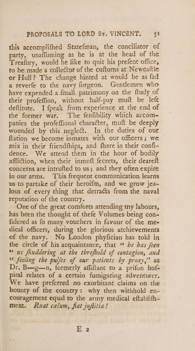 this accomplifhed Statefman, the conciliator of party, unaffuming as he is at the head of the Treafury, would he like to quit his prefent office, to be made a collector of the cuftoms at Newéaftle or Hull? The change hinted at would be as fad a reverfe to the navy furgeon. Gentlemen who have expended a {mall patrimony on the ftudy of their profeffion, without half-pay muft be left deftitute. I fpeak from experience at the end of the former war. The fenfibility which accom- panies the profeffional character, muft be deeply wounded by this neglect. In the duties of our {tation we become inmates with our officers; we mix in their friendfhips, and fhare in their confi- dence. We attend them in the hour of bodily affiiction, when their inmoft fecrets, their deareft concerns are intrufted to us; and they often expire in our arms. This frequent communication learns us to partake of their heroifm, and we grow jea- lous of every thing that detraéts from the naval reputation of the country. One of the great comforts attending my labours, has been the thought of thefe Volumes being con- fidered as fo many vouchers in favour of the mee dical officers, during the glorious atchievements - of the navy. No London phyfician has told in the circle of his acquaintance, that “* be has feen “us fhuddering at the threfbold of contagion, and &lt; feeling the pulfes of our patients by proxy,” as Dr. B—g—n, formerly affiftant to a prifon hof- pital relates of a certain fumigating adventurer. We have preferred no exorbitant claims on the bounty of the country: why then withhold en- couragement equal to the army medical eftablifh- ment. Ruat celum, fiat juftitia! E 2