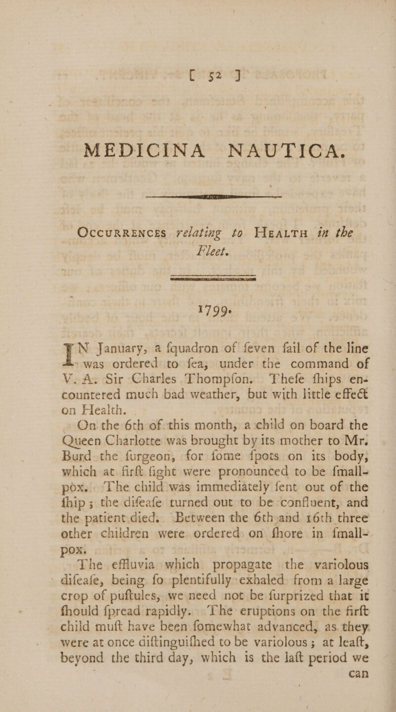 ES gag MEDICINA NAUTICA. OccurReEncsEs relating to Heattu in the Fleet. 1799. N January, a fquadron of feven fail of the line - was ordered to fea; under the command of V.A. Sir Charles Thompfon. Thefe fhips en- countered much bad weather, but with little effect on Health. . | On the 6th of this month, a:child on board the Queen Charlotte was brought by its mother to Mr. Burd the furgeon, for fome fpots on its body, which at firft fight were pronounced to be fmall- pox. The child was immediately fent out of the fhip ; the difeafe turned out to be confluent, and the patient. died, Between the 6thyand 16th three other children were ordered, on fhore in {mall- ex col : The effuvia which propagate the variolous difeafe, being. fo plentifully: exhaled. from a large crop of puftules, we need not be furprized that it fhould fpread rapidly. The eruptions on the firft _ child muft have been fomewhat advanced, as. they. were at once diftinguifhed to be variolous ; at leaft, beyond the third day, which is the laft period we can