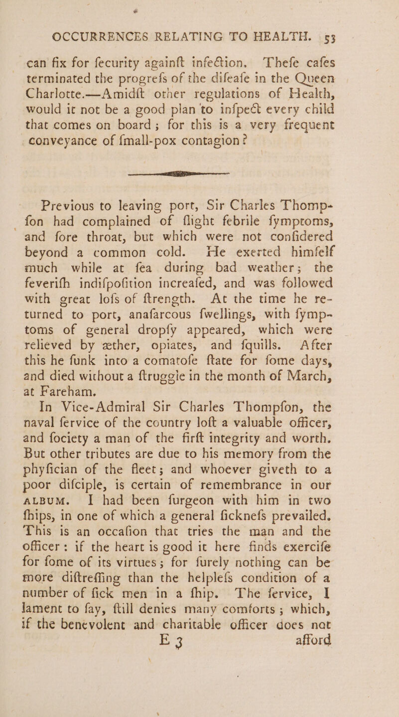 can fix for fecurity againft infe&amp;ion. Thefe cafes terminated the progrefs of the difeafe in the Queen Charlotte.—Amidft other regulations of Health, would it not be a good plan to infpect every child that comes on board; for this is a very frequent conveyance of fmall-pox contagion? — ae ee Previous to leaving port, Sir Charles Thomp- _ fon had complained of flight febrile fymproms, and fore throat, but which were not confidered beyond 2 common cold. He exerted himfelf much while at fea during bad weather; the feverifh indifpofition increafed, and was followed with great lofs of ftrength. At the time he re- turned to port, anafarcous fwellings, with fymp- toms of general dropfy appeared, which were relieved by ether, opiates, and fquills. After this he funk into a comatofe ftate for fome days, and died without a ftruggie in the month of March, at Fareham. In Vice-Admiral Sir Charles Thompfon, the naval fervice of the country loft a valuable officer, and fociety a man of the firft integrity and worth. But other tributes are due to his memory from the phyfician of the fleet; and whoever giveth to a poor difciple, is certain of remembrance in our ALBUM. I had been furgeon with him in two fhips, in one of which a general ficknefs prevailed. This is an occafion that tries the man and the officer: if the heart is good it here finds exercife for fome of its virtues; for furely nothing can be more diftrefing than the helplefs condition of a number of fick men in a fhip. The fervice, I lament to fay, ftill denies many comforts ; which, if the benevolent and charitable officer does nat By afford