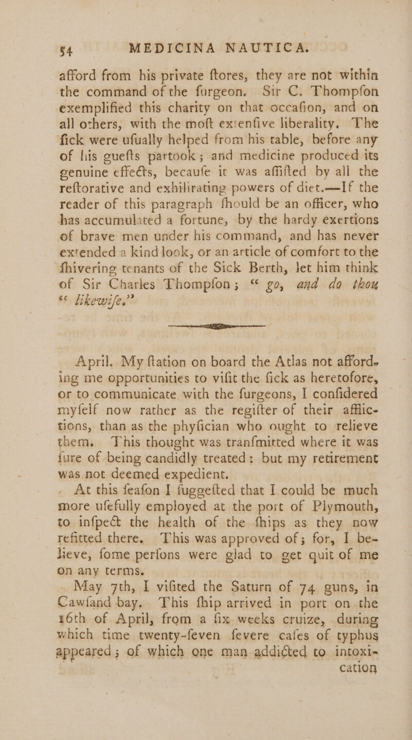 afford from his private ftores, they are not within the command of the furgeon. Sir C. Thompfon exemplified this charity on that occafion, and on all others, with the moft extenfive liberality. The fick were ufually helped from his table, before any of his guefts partook; and medicine produced its genuine effects, becaufe it was affifted by all the re{torative and exhilirating powers of diet.—If the reader of this paragraph fhould be an officer, who has accumulated a fortune, by the hardy exertions of brave men under his command, and has never extended a kindlook, or an article of comfort to the fhivering tenants of the Sick Berth, let him think of Sir Charles Thompfon; “ go, and do thou “ Likewi/e,” | eneeempetiemeg oo. = ocean April. My ftation on board the Atlas not afford. ing me opportunities to vifit the fick as heretofore, or to communicate with the furgeons, I confidered myfelf now rather as the regifter of their afflic- tions, than as the phyfician who ought to relieve them. This thought was tranfmitted where it was {ure of being candidly treated: but my retirement was not deemed expedient. At this feafon I fuggefted that I could be much more ufefully employed at the port of Plymouth, to infpect the health of the fhips as they now refitted there. This was approved of; for, I be- lieve, fome perfons were glad to get quit of me On any terms. _ May 7th, I viGted the Saturn of 74 guns, in Cawfand bay, This fhip arrived in port on the 16th of April, from a fix weeks cruize, during which time twenty-feven fevere cafes of typhus appeared ; of which one man addicted to intoxi- cation