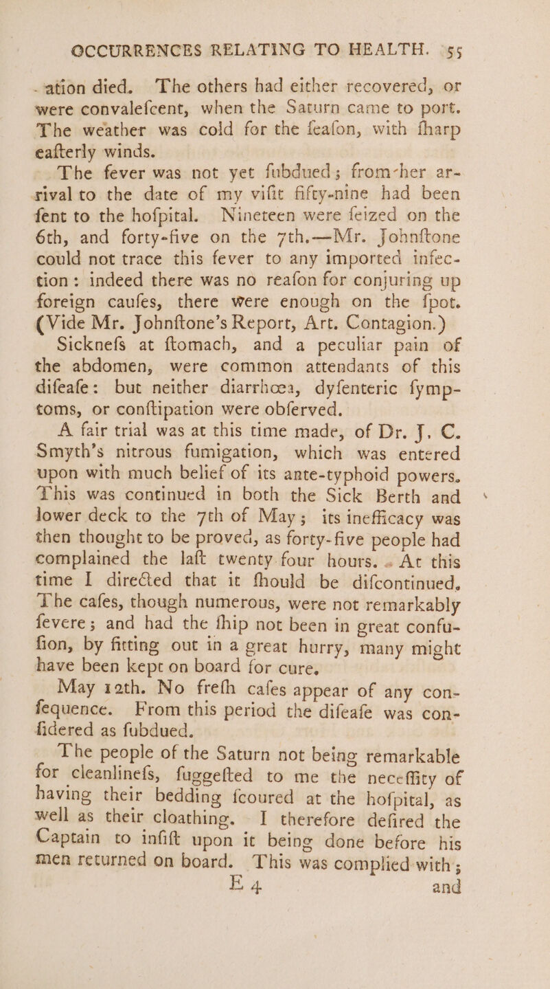 ation died. The others had either recovered, or were convalefcent, when the Saturn came to port. The weather was cold for the feafon, with fharp eafterly winds. The fever was not yet fubdued; from-her ar- rival to the date of my vifit fifty-nine had been fent to the hofpital. Nineteen were feized on the 6th, and forty-five on the 7th.—Mr. Johnftone could not trace this fever to any imported infec- tion: indeed there was no reafon for conjuring up foreign caufes, there were enough on the {pot (Vide Mr. Johnftone’s Report, Art. Contagion.) Sicknefs at ftomach, and a peculiar pain of the abdomen, were common attendants of this difeafe: but neither diarrhoea, dyfenteric fymp- toms, or conftipation were obferved. A fair trial was at this time made, of Dr. J. C. Smyth’s nitrous fumigation, which was entered upon with much belief of its ante-typhoid powers. This was continued in both the Sick Berth and lower deck to the 7th of May; its inefficacy was then thought to be proved, as forty-five people had complained the laft twenty four hours. ~ At this time I directed that it fhould be difcontinued, The cafes, though numerous, were not remarkably fevere ; and had the thip not been in great confu- fion, by fitting out in a great hurry, many might have been kept on board for cure, May 12th. No freth cafes appear of any con- fequence. From this period the difeafe was con- fidered as fubdued. The people of the Saturn not being remarkable for cleanlinefs, fuggelted to me the neceffity of having their bedding fcoured at the hofpital, as well as their cloathing. I therefore defired the Captain to infift upon it being done before his men returned on board. This was complied with; E 4 and