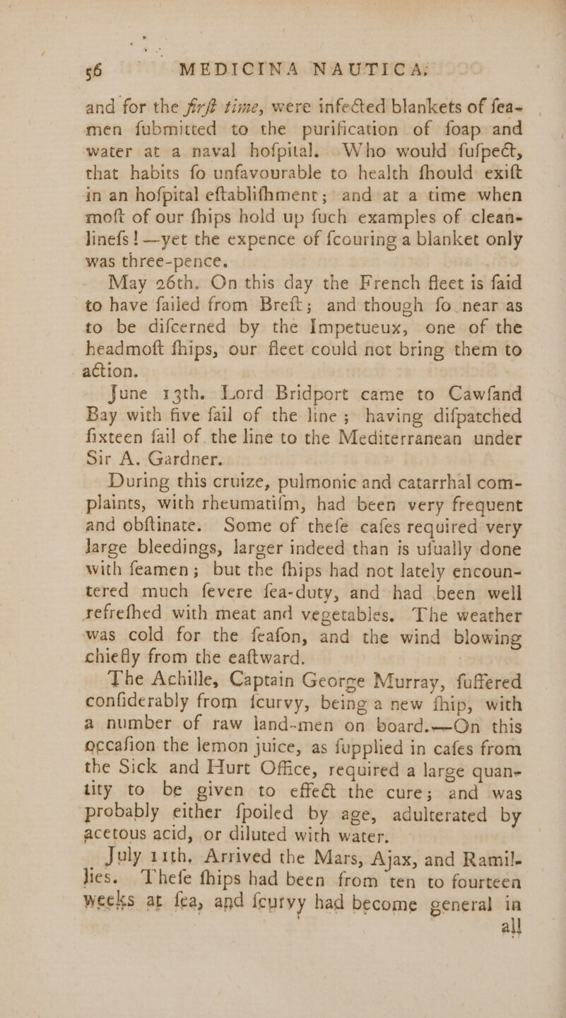 and for the fir time, were infected blankets of fea~ men fubmitted to the purification of foap and water at a naval hofpital. Who would fufped, that habits fo unfavourable to health fhould exift in an hofpital eftablifhment; and at a time when moft of our fhips hold up fuch examples of clean- linefs ! —yet the expence of {couring a blanket only was three-pence. May 26th. On this day the French fleet is faid to have failed from Breft; and though fo near as to be difcerned by the Impetueux, one of the headmott fhips, our fleet could not bring them to action. June 13th. Lord Bridport came to Cawfand Bay with five fail of the line; having difpatched fixteen fail of. the line to the Mediterranean under Sir A. Gardner. 3 During this cruize, pulmonic and catarrhal com- plaints, with rheumatifm, had been very frequent and obftinate. Some of thefe cafes required very large bleedings, larger indeed than is ufually done with feamen; but the fhips had not lately encoun- tered much fevere fea-duty, and had been well refrefhed with meat and vegetables. The weather was cold for the feafon, and the wind blowing chiefly from the eaftward. The Achille, Captain George Murray, fuffered confiderably from icurvy, being a new fhip, with a number of raw land~men on board.—On this occafion the lemon juice, as fupplied in cafes from the Sick and Hurt Office, required a large quan- tity to be given to effeé&amp;t the cure; and was probably either fpoiled by age, adulterated by acetous acid, or diluted with water. | July 11th, Arrived the Mars, Ajax, and Ramil- lies. Thefe fhips had been from ‘ten to fourteen weeks at fea, and icuryy had become general in : all