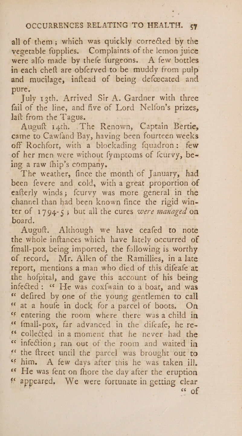 all of them; which was quickly corrected by the vegetable fupplies. Complaints of the lemon juice were alfo made by thefe furgeons. A few bottles in each cheft are obferved to be muddy from pulp and mucilage, inftead of being defcecated and ure. July 13th. Arrived Sir A. Gardner with three fail of the line, and five of Lord Nelfon’s prizes, Jaft from the Tagus. Aueuft 14th. .The Renown, Captain Bertie, came to Cawland Bay, having been fourteen weeks off Rochfort, with a blockading fquadron: few of her men were without fymptoms of {curvy, be- ing a raw fhip’s company. The weather, fince the month of January, had been fevere and cold, with a great proportion of eafterly winds; fcurvy was more general in the channel than had been known fince the rigid win- ter of 1794-55 but all the cures were managed on board. Auguft. Although we have ceafed to note the whole inftances which have lately occurred of {mall-pox being imported, the following is worthy of record. Mr. Allen of the Ramillies, in a late report, mentions a man who died of this difeafe art the hofpital, and gave this account of his being infected: “* He was coxfwain to a boat, and was ** defired by one of the young gentlemen to call ** at a houfe in dock for a parcel of boots. On *f entering the room where there wasa child in “ {mall-pox, far advanced in the difeafe, he re- f&amp; collected¢ in a moment that he never had the cc infection ; ran out of the room and waited in ‘© the ftreet until the parcel was brought out to ‘shim. &lt;A few days after this he was taken ill. ** Fle was fent on fhore the day after the eruption ff appeared, We were fortunate in getting clear 66 © of