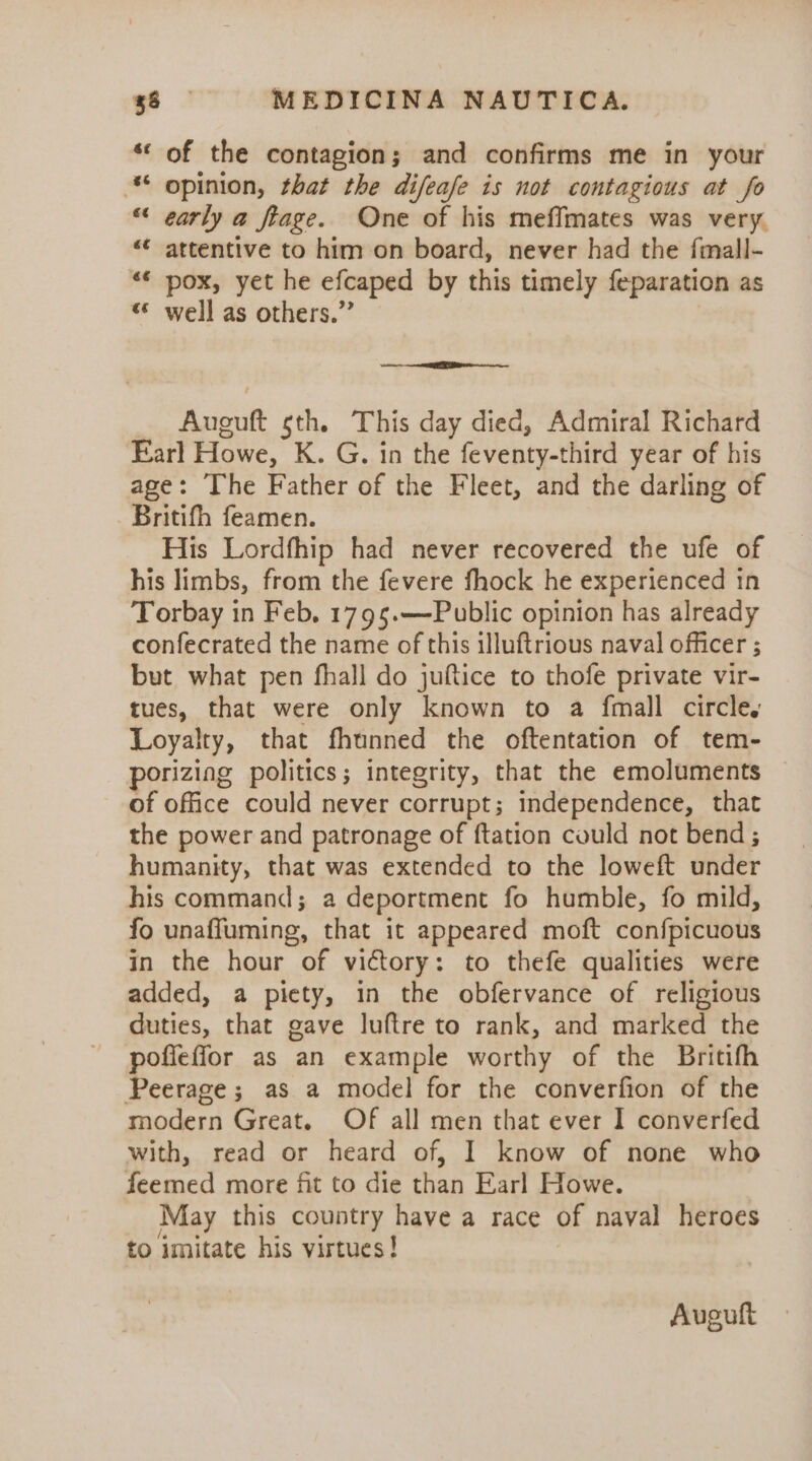 ‘* of the contagion; and confirms me in your * opinion, that the difeafe is not contagious at fo “ early a fiage. One of his meffmates was very. &lt;¢ attentive to him on board, never had the fimall- «* pox, yet he efcaped by this timely feparation as «* well as others.” os Auguft sth. This day died, Admiral Richard Earl Howe, K. G. in the feventy-third year of his age: The Father of the Fleet, and the darling of Britifh feamen. His Lordfhip had never recovered the ufe of his limbs, from the fevere fhock he experienced in Torbay in Feb. 1795.—-Public opinion has already confecrated the name of this illuftrious naval officer ; but what pen fhall do juftice to thofe private vir- tues, that were only known to a fmall circle, Loyalty, that fhunned the oftentation of tem- porizing politics; integrity, that the emoluments of office could never corrupt; independence, that the power and patronage of {tation could not bend; humanity, that was extended to the loweft under his command; a deportment fo humble, fo mild, fo unaffuming, that it appeared moft confpicuous in the hour of victory: to thefe qualities were added, a piety, in the obfervance of religious duties, that gave luftre to rank, and marked the pofleffor as an example worthy of the Britifh Peerage; as a model for the converfion of the modern Great. Of all men that ever I converfed with, read or heard of, I know of none who feemed more fit to die than Earl Howe. May this country have a race of naval heroes to imitate his virtues! Auguft