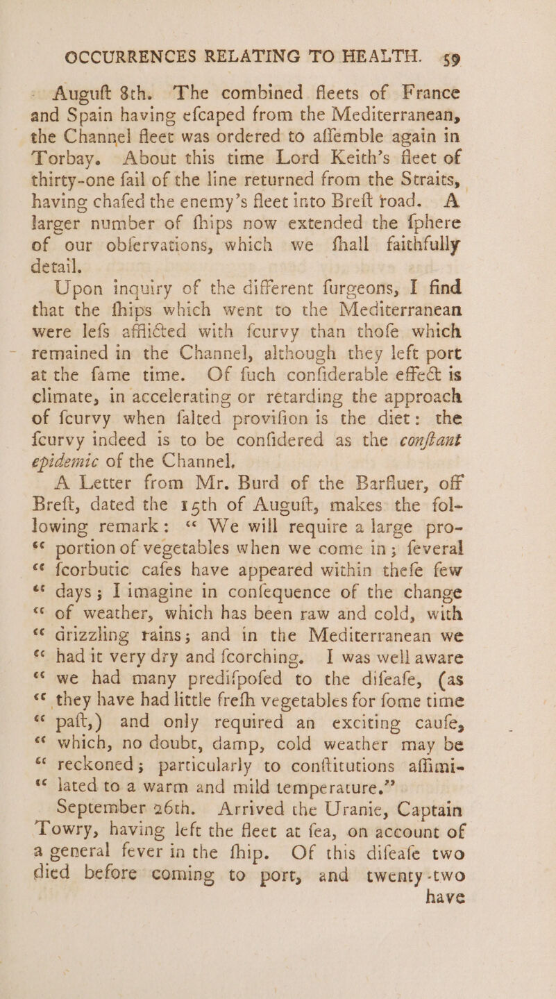 Auguft 8th. The combined fleets of France and Spain having efcaped from the Mediterranean, _ the Channel fleet was ordered to affemble again in Torbay. About this time Lord Keith’s fleet of thirty-one fail of the line returned from the Straits, having chafed the enemy’s fleet into Breft road. A larger number of fhips now extended the {phere of our obfervations, which we fhall faithfully detail. Upon inquiry of the different furgeons, I find that the fhips which went to the Mediterranean were lefs afflicted with fcurvy than thofe which remained in the Channel, although they left port atthe fame time. Of fuch confiderable effec 1s climate, in accelerating or retarding the approach of fcurvy when falted provifion is the diet: the {curvy indeed is to be confidered as the con/tant epidemic of the Channel, A Letter from Mr. Burd of the Barfluer, off Breft, dated the 15th of Auguit, makes the fol- lowing remark: “ We will require a large pro- ‘© portion of vegetables when we come in; feveral *¢ fcorbutic cafes have appeared within thefe few «© days; I imagine in confequence of the change “© of weather, which has been raw and cold, with “© drizzling rains; and in the Mediterranean we «¢ had it very dry and fcorching. I was well aware ““ we had many predifpofed to the difeafe, (as ‘© they have had little frefh vegetables for fome time paft,) and only required an exciting caufe, which, no doubr, damp, cold weather may be reckoned; particularly to conttitutions affimi- lated to a warm and mild temperature.” September 26th. Arrived the Uranie, Captain Towry, having left the fleet at fea, on account of a general fever in the fhip. Of this difeafe two died before coming to port, and twenty-two have