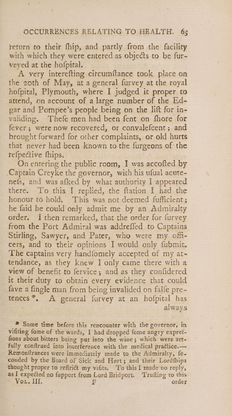 return to their fhip, and partly from the facility with which they were entered as objects to be fur- veyed at the hofpital. A very interefting circumftance took place on the 20th of May, at a general furvey at the royal hofpital, Plymouth, where I judged it proper to attend, on account of a large number of the Ed- ear and Pompee’s people being on the lift for in- validing. Thefe men had been fent on fhore for fever ; were now recovered, or convalefcent ; and brought forward for other complaints, or old hurts that never had been known to the furgeons of the tefpective fhips. : On entering the public room, I was accofted by Captain Creyke the governor, with his ufual acute- nefs, and was afked by what authority I appeared there. To this I replied, the ftation I had the honour to hold, This was not deemed fufficient; he faid he could only admit me by an Admiralty order. I then remarked, that the order for furvey from the Port Admiral was addrefled to Captains. Stirling, Sawyer, and Pater, who were my offi- cers, and to their opinions I would only fubmit. The captains very handiomely accepted of my at- tendance, as they knew I only came there with a view of benefit to fervice; and as they confidered it their duty to obtain every evidence that could fave a fingle man from being invalided on falle pre- tences*. A general furvey at an hofpital has | always * Some time before this rencounter with the governor, in vifiting fome of the wards, 1 had dropped fome angry expref- fions about bitters being put into the wine; which were art- fully conftrued into interference with the medical practice.—- Remonitrances were immediately made to the Admiralty, fe~ conded by the Board of Sick and Hurt; and their Lordthips thought proper to reftri&amp; my vifits. To this 1 made no reply, as I expected no fupport from Lord Bridport. Trufting to this Vor, Ill. F order