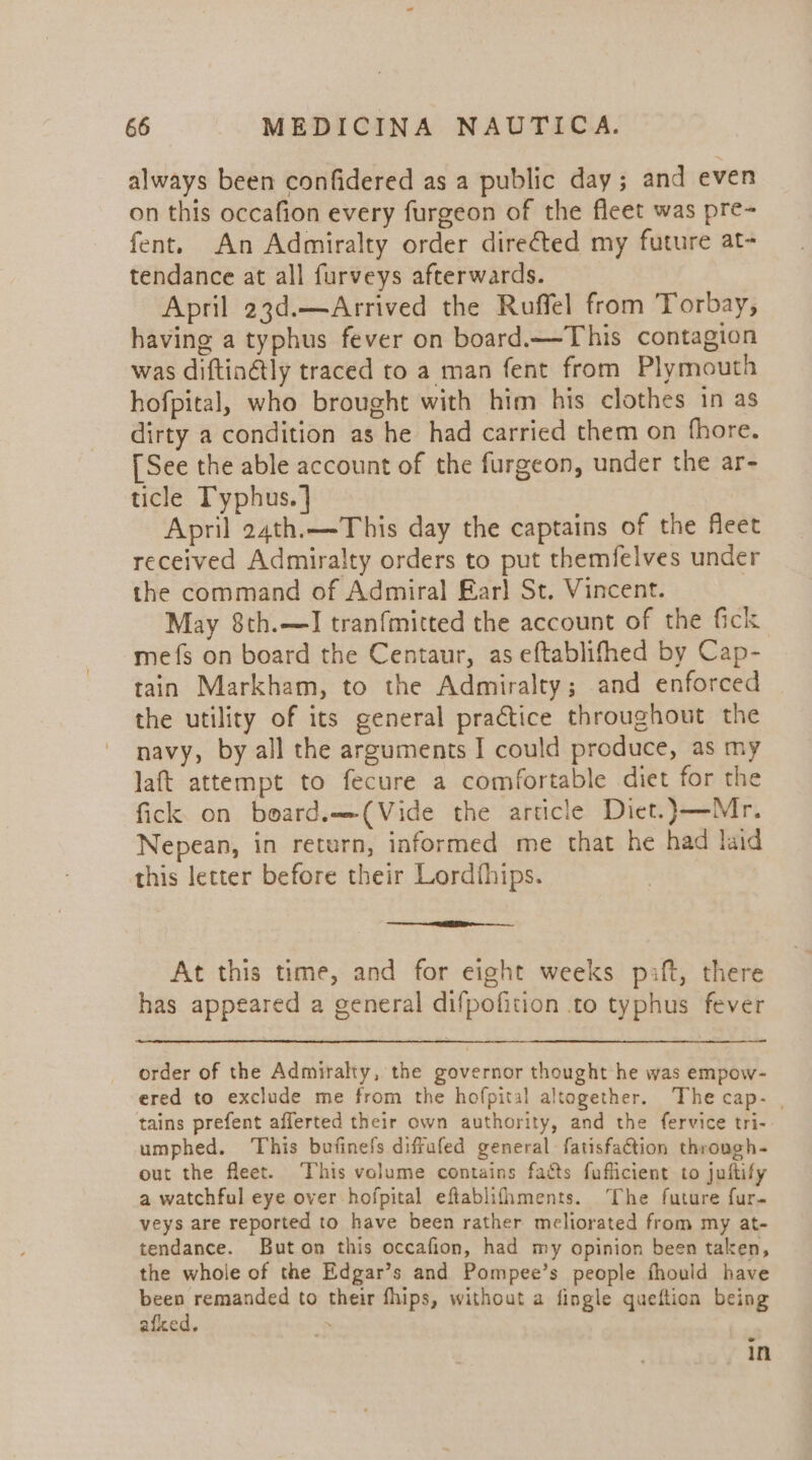 always been confidered as a public day; and even on this occafion every furgeon of the fleet was pre- fent. An Admiralty order direéted my future at- tendance at all furveys afterwards. April 23d.—Arrived the Ruffel from Torbay, having a typhus fever on board.—This contagion was diftinétly traced to a man fent from Plymouth hofpital, who brought with him his clothes in as dirty a condition as he had carried them on fhore. [See the able account of the furgeon, under the ar- ticle Typhus. ] April 24th.—-This day the captains of the fleet received Admiralty orders to put themfelves under the command of Admiral Ear) St. Vincent. May 8th.—I tranfmitted the account of the fick me fs on board the Centaur, as eftablifhed by Cap- tain Markham, to the Admiralty; and enforced the utility of its general practice throughout the navy, by all the arguments I could produce, as my Jaft attempt to fecure a comfortable diet for the fick. on board.—(Vide the article Diet.}—Mr. Nepean, in return, informed me that he had laid this letter before their Lordfhips. At this time, and for eight weeks pift, there has appeared a general difpofition .to typhus fever order of the Admiralty, the governor thought he was empow- ered to exclude me from the hofpital altogether. The cap- tains prefent afferted their own authority, and the fervice tri-— umphed. This bufinefs difrufed general fatisfaétion through- out the fleet. This volume contains facts fufficient to justify a watchful eye over hofpital eftablifhments. The future fur. veys are reported to have been rather meliorated from my at- tendance. Buton this occafion, had my opinion been taken, the whole of the Edgar’s and Pompee’s people fhould have Regen ene to their fhips, without a fingle queftion being afked. . a In