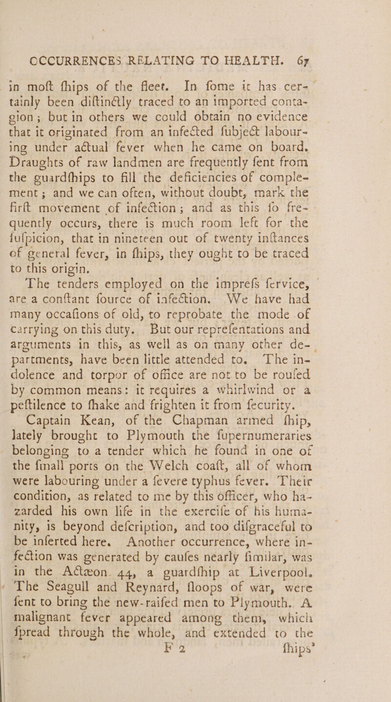 in moft fhips of the fleet. In fome it has cer-— tainly been diftin@tly traced to an imported conta- gion; butin others we could obtain no evidence that it originated from an infected fubject labour- ing under aétual fever when he came on board. Draughts of raw landmen are frequently fent from the guardfhips to fill the deficiencies of compie- ment; and we can often, without doubt, mark the firft movement of infection; and as this fo fre- quently occurs, there is much room left for the jufpicion, that in nineteen out of twenty inftances of general fever, in fhips, they ought to be traced to this origin. The tenders employed on the imprefs fervice, are a conftant fource of infection. We have had many occafions of old, to reprobate the mode of carrying on this duty. But our reprefentations and arguments in this, as well as on many other de-_ partments, have been little attended to. The in- dolence and torpor of office are not.to be rouled by common means: it requires 2 whirlwind or a peftilence to fhake and frighten it from fecurity. Captain Kean, of the Chapman armed fhip, Jately brought to Plymouth the fupernumeraries belonging to a tender which he found in one of the finall ports on the Welch coaft, all of whom were labouring under a fevere typhus fever. Their condition, as related to me by this officer, who ha- zarded his own life in the exercife of his huma- nity, is beyond defcription, and too difgraceful to be inferted here. Another occurrence, where in- fection was generated by caufes nearly fimilar, was in the Actzon. 44, a guardfhip at Liverpool. The Seagull and Reynard, floops of war, were fent to bring the new-raifed men to Plymouth. A malignant fever appeared among them, which fpread through the whole, and extended to the F 2 | fhips’